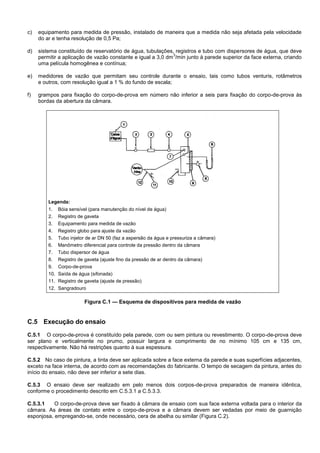 c) equipamento para medida de pressão, instalado de maneira que a medida não seja afetada pela velocidade
do ar e tenha resolução de 0,5 Pa;
d) sistema constituído de reservatório de água, tubulações, registros e tubo com dispersores de água, que deve
permitir a aplicação de vazão constante e igual a 3,0 dm
3
/min junto à parede superior da face externa, criando
uma película homogênea e contínua;
e) medidores de vazão que permitam seu controle durante o ensaio, tais como tubos venturis, rotâmetros
e outros, com resolução igual a 1 % do fundo de escala;
f) grampos para fixação do corpo-de-prova em número não inferior a seis para fixação do corpo-de-prova às
bordas da abertura da câmara.
Legenda:
1. Bóia sensível (para manutenção do nível de água)
2. Registro de gaveta
3. Equipamento para medida de vazão
4. Registro globo para ajuste da vazão
5. Tubo injetor de ar DN 50 (faz a aspersão da água e pressuriza a câmara)
6. Manômetro diferencial para controle da pressão dentro da câmara
7. Tubo dispersor de água
8. Registro de gaveta (ajuste fino da pressão de ar dentro da câmara)
9. Corpo-de-prova
10. Saída de água (sifonada)
11. Registro de gaveta (ajuste de pressão)
12. Sangradouro
Figura C.1 — Esquema de dispositivos para medida de vazão
C.5 Execução do ensaio
C.5.1 O corpo-de-prova é constituído pela parede, com ou sem pintura ou revestimento. O corpo-de-prova deve
ser plano e verticalmente no prumo, possuir largura e comprimento de no mínimo 105 cm e 135 cm,
respectivamente. Não há restrições quanto à sua espessura.
C.5.2 No caso de pintura, a tinta deve ser aplicada sobre a face externa da parede e suas superfícies adjacentes,
exceto na face interna, de acordo com as recomendações do fabricante. O tempo de secagem da pintura, antes do
início do ensaio, não deve ser inferior a sete dias.
C.5.3 O ensaio deve ser realizado em pelo menos dois corpos-de-prova preparados de maneira idêntica,
conforme o procedimento descrito em C.5.3.1 a C.5.3.3.
C.5.3.1 O corpo-de-prova deve ser fixado à câmara de ensaio com sua face externa voltada para o interior da
câmara. As áreas de contato entre o corpo-de-prova e a câmara devem ser vedadas por meio de guarnição
esponjosa, empregando-se, onde necessário, cera de abelha ou similar (Figura C.2).
 