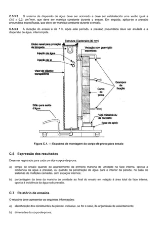 C.5.3.2 O sistema de dispersão de água deve ser acionado e deve ser estabelecida uma vazão igual a
(3,0  0,3) dm
3
/min, que deve ser mantida constante durante o ensaio. Em seguida, aplica-se a pressão
pneumática especificada, que deve ser mantida constante durante o ensaio.
C.5.3.3 A duração do ensaio é de 7 h. Após este período, a pressão pneumática deve ser anulada e a
dispersão de água, interrompida.
Figura C.1. — Esquema de montagem do corpo-de-prova para ensaio
C.6 Expressão dos resultados
Deve ser registrado para cada um dos corpos-de-prova:
a) tempo de ensaio quando do aparecimento da primeira mancha de umidade na face interna, oposta à
incidência da água e pressão, ou quando da penetração de água para o interior da parede, no caso de
sistemas de múltiplas camadas, com espaços internos;
b) porcentagem da área da mancha de umidade ao final do ensaio em relação à área total da face interna,
oposta à incidência da água sob pressão.
C.7 Relatório de ensaios
O relatório deve apresentar as seguintes informações:
a) identificação dos constituintes da parede, inclusive, se for o caso, da argamassa de assentamento;
b) dimensões do corpo-de-prova;
 