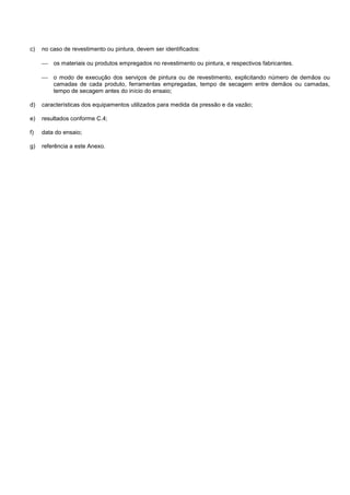 c) no caso de revestimento ou pintura, devem ser identificados:
 os materiais ou produtos empregados no revestimento ou pintura, e respectivos fabricantes.
 o modo de execução dos serviços de pintura ou de revestimento, explicitando número de demãos ou
camadas de cada produto, ferramentas empregadas, tempo de secagem entre demãos ou camadas,
tempo de secagem antes do início do ensaio;
d) características dos equipamentos utilizados para medida da pressão e da vazão;
e) resultados conforme C.4;
f) data do ensaio;
g) referência a este Anexo.
 