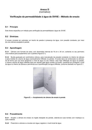 Anexo D
(normativo)
Verificação da permeabilidade à água de SVVIE – Método de ensaio
D.1 Princípio
Este Anexo especifica um método para verificação da permeabilidade à água de SVVIE.
D.2 Diretrizes
O ensaio consiste em submeter um trecho de parede à presença de água, com pressão constante, por meio
de uma câmara acoplada à parede.
D.3 Aparelhagem
D.3.1 Câmara com formato de caixa, com dimensões internas de 16 cm x 34 cm, contendo no seu perímetro
uma moldura para acoplamento com a parede (Figura D.1).
D.3.2 Bureta graduada em centímetros cúbicos, para manutenção da pressão constante no interior da câmara
e para medida do volume de água eventualmente infiltrado na parede. A bureta deve ser emborcada na câmara,
de tal forma que sua boca tangencie o nível de água no seu interior; caso haja infiltração de água na parede,
o mesmo volume de água infiltrada deve ser reposto pela água contida na bureta, mantendo-se constante o nível
de água no interior da câmara e permitindo-se a quantificação da água infiltrada, conforme ilustrado na Figura D.1.
Figura D. — Acoplamento de câmara de ensaio à parede
D.4 Procedimento
D.4.1 Acoplar a câmara de ensaio na região desejada da parede, selando-se suas bordas com mastique ou
outro material.
D.4.2 Preencher a câmara e a bureta com água; registrar o nível inicial de água.
 