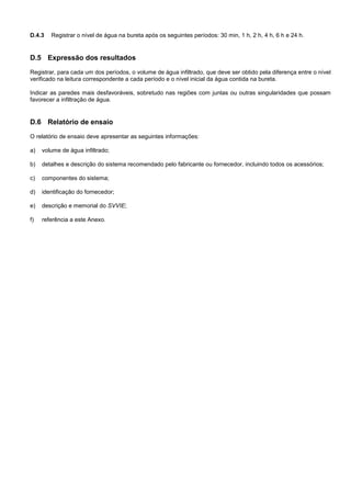 D.4.3 Registrar o nível de água na bureta após os seguintes períodos: 30 min, 1 h, 2 h, 4 h, 6 h e 24 h.
D.5 Expressão dos resultados
Registrar, para cada um dos períodos, o volume de água infiltrado, que deve ser obtido pela diferença entre o nível
verificado na leitura correspondente a cada período e o nível inicial da água contida na bureta.
Indicar as paredes mais desfavoráveis, sobretudo nas regiões com juntas ou outras singularidades que possam
favorecer a infiltração de água.
D.6 Relatório de ensaio
O relatório de ensaio deve apresentar as seguintes informações:
a) volume de água infiltrado;
b) detalhes e descrição do sistema recomendado pelo fabricante ou fornecedor, incluindo todos os acessórios;
c) componentes do sistema;
d) identificação do fornecedor;
e) descrição e memorial do SVVIE;
f) referência a este Anexo.
 