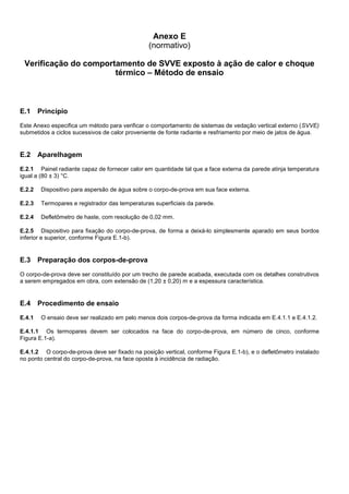 Anexo E
(normativo)
Verificação do comportamento de SVVE exposto à ação de calor e choque
térmico – Método de ensaio
E.1 Princípio
Este Anexo especifica um método para verificar o comportamento de sistemas de vedação vertical externo (SVVE)
submetidos a ciclos sucessivos de calor proveniente de fonte radiante e resfriamento por meio de jatos de água.
E.2 Aparelhagem
E.2.1 Painel radiante capaz de fornecer calor em quantidade tal que a face externa da parede atinja temperatura
igual a (80 ± 3) °C.
E.2.2 Dispositivo para aspersão de água sobre o corpo-de-prova em sua face externa.
E.2.3 Termopares e registrador das temperaturas superficiais da parede.
E.2.4 Defletômetro de haste, com resolução de 0,02 mm.
E.2.5 Dispositivo para fixação do corpo-de-prova, de forma a deixá-lo simplesmente aparado em seus bordos
inferior e superior, conforme Figura E.1-b).
E.3 Preparação dos corpos-de-prova
O corpo-de-prova deve ser constituído por um trecho de parede acabada, executada com os detalhes construtivos
a serem empregados em obra, com extensão de (1,20 ± 0,20) m e a espessura característica.
E.4 Procedimento de ensaio
E.4.1 O ensaio deve ser realizado em pelo menos dois corpos-de-prova da forma indicada em E.4.1.1 e E.4.1.2.
E.4.1.1 Os termopares devem ser colocados na face do corpo-de-prova, em número de cinco, conforme
Figura E.1-a).
E.4.1.2 O corpo-de-prova deve ser fixado na posição vertical, conforme Figura E.1-b), e o defletômetro instalado
no ponto central do corpo-de-prova, na face oposta à incidência de radiação.
 