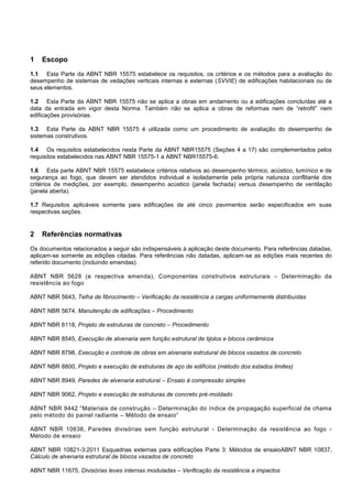1 Escopo
1.1 Esta Parte da ABNT NBR 15575 estabelece os requisitos, os critérios e os métodos para a avaliação do
desempenho de sistemas de vedações verticais internas e externas (SVVIE) de edificações habitacionais ou de
seus elementos.
1.2 Esta Parte da ABNT NBR 15575 não se aplica a obras em andamento ou a edificações concluídas até a
data da entrada em vigor desta Norma. Também não se aplica a obras de reformas nem de “retrofit” nem
edificações provisórias.
1.3 Esta Parte da ABNT NBR 15575 é utilizada como um procedimento de avaliação do desempenho de
sistemas construtivos.
1.4 Os requisitos estabelecidos nesta Parte da ABNT NBR15575 (Seções 4 a 17) são complementados pelos
requisitos estabelecidos nas ABNT NBR 15575-1 a ABNT NBR15575-6.
1.6 Esta parte ABNT NBR 15575 estabelece critérios relativos ao desempenho térmico, acústico, lumínico e de
segurança ao fogo, que devem ser atendidos individual e isoladamente pela própria natureza conflitante dos
critérios de medições, por exemplo, desempenho acústico (janela fechada) versus desempenho de ventilação
(janela aberta).
1.7 Requisitos aplicáveis somente para edificações de até cinco pavimentos serão especificados em suas
respectivas seções.
2 Referências normativas
Os documentos relacionados a seguir são indispensáveis à aplicação deste documento. Para referências datadas,
aplicam-se somente as edições citadas. Para referências não datadas, aplicam-se as edições mais recentes do
referido documento (incluindo emendas).
ABNT NBR 5628 (e respectiva emenda), Componentes construtivos estruturais – Determinação da
resistência ao fogo
ABNT NBR 5643, Telha de fibrocimento – Verificação da resistência a cargas uniformemente distribuídas
ABNT NBR 5674, Manutenção de edificações – Procedimento
ABNT NBR 6118, Projeto de estruturas de concreto – Procedimento
ABNT NBR 8545, Execução de alvenaria sem função estrutural de tijolos e blocos cerâmicos
ABNT NBR 8798, Execução e controle de obras em alvenaria estrutural de blocos vazados de concreto
ABNT NBR 8800, Projeto e execução de estruturas de aço de edifícios (método dos estados limites)
ABNT NBR 8949, Paredes de alvenaria estrutural – Ensaio à compressão simples
ABNT NBR 9062, Projeto e execução de estruturas de concreto pré-moldado
ABNT NBR 9442 “Materiais de construção – Determinação do índice de propagação superficial de chama
pelo método do painel radiante – Método de ensaio”
ABNT NBR 10636, Paredes divisórias sem função estrutural - Determinação da resistência ao fogo -
Método de ensaio
ABNT NBR 10821-3:2011 Esquadrias externas para edificações Parte 3: Métodos de ensaioABNT NBR 10837,
Cálculo de alvenaria estrutural de blocos vazados de concreto
ABNT NBR 11675, Divisórias leves internas moduladas – Verificação da resistência a impactos
 
