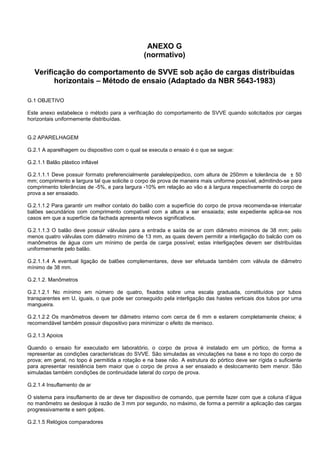 ANEXO G
(normativo)
Verificação do comportamento de SVVE sob ação de cargas distribuídas
horizontais – Método de ensaio (Adaptado da NBR 5643-1983)
G.1 OBJETIVO
Este anexo estabelece o método para a verificação do comportamento de SVVE quando solicitados por cargas
horizontais uniformemente distribuídas.
G.2 APARELHAGEM
G.2.1 A aparelhagem ou dispositivo com o qual se executa o ensaio é o que se segue:
G.2.1.1 Balão plástico inflável
G.2.1.1.1 Deve possuir formato preferencialmente paralelepípedico, com altura de 250mm e tolerância de ± 50
mm; comprimento e largura tal que solicite o corpo de prova de maneira mais uniforme possível, admitindo-se para
comprimento tolerâncias de -5%, e para largura -10% em relação ao vão e à largura respectivamente do corpo de
prova a ser ensaiado.
G.2.1.1.2 Para garantir um melhor contato do balão com a superfície do corpo de prova recomenda-se intercalar
balões secundários com comprimento compatível com a altura a ser ensaiada; este expediente aplica-se nos
casos em que a superfície da fachada apresenta relevos significativos.
G.2.1.1.3 O balão deve possuir válvulas para a entrada e saída de ar com diâmetro mínimos de 38 mm; pelo
menos quatro válvulas com diâmetro mínimo de 13 mm, as quais devem permitir a interligação do balcão com os
manômetros de água com um mínimo de perda de carga possível; estas interligações devem ser distribuídas
uniformemente pelo balão.
G.2.1.1.4 A eventual ligação de balões complementares, deve ser efetuada também com válvula de diâmetro
mínimo de 38 mm.
G.2.1.2. Manômetros
G.2.1.2.1 No mínimo em número de quatro, fixados sobre uma escala graduada, constituídos por tubos
transparentes em U, iguais, o que pode ser conseguido pela interligação das hastes verticais dos tubos por uma
mangueira.
G.2.1.2.2 Os manômetros devem ter diâmetro interno com cerca de 6 mm e estarem completamente cheios; é
recomendável também possuir dispositivo para minimizar o efeito de menisco.
G.2.1.3 Apoios
Quando o ensaio for executado em laboratório, o corpo de prova é instalado em um pórtico, de forma a
representar as condições características do SVVE. São simuladas as vinculações na base e no topo do corpo de
prova; em geral, no topo é permitida a rotação e na base não. A estrutura do pórtico deve ser rígida o suficiente
para apresentar resistência bem maior que o corpo de prova a ser ensaiado e deslocamento bem menor. São
simuladas também condições de continuidade lateral do corpo de prova.
G.2.1.4 Insuflamento de ar
O sistema para insuflamento de ar deve ter dispositivo de comando, que permite fazer com que a coluna d’água
no manômetro se desloque à razão de 3 mm por segundo, no máximo, de forma a permitir a aplicação das cargas
progressivamente e sem golpes.
G.2.1.5 Relógios comparadores
 