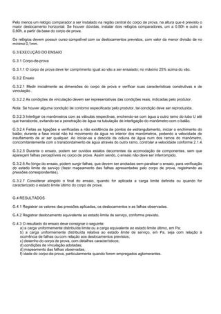 Pelo menos um relógio comparador a ser instalado na região central do corpo de prova, na altura que é previsto o
maior deslocamento horizontal. Se houver dúvidas, instalar dois relógios comparadores, um a 0.50h e outro a
0,60h, a partir da base do corpo de prova.
Os relógios devem possuir curso compatível com os deslocamentos previstos, com valor da menor divisão de no
mínimo 0,1mm.
G.3 EXECUÇÃO DO ENSAIO
G.3.1 Corpo-de-prova
G.3.1.1 O corpo de prova deve ter comprimento igual ao vão a ser ensaiado; no máximo 25% acima do vão.
G.3.2 Ensaio
G.3.2.1 Medir inicialmente as dimensões do corpo de prova e verificar suas características construtivas e de
vinculação..
G.3.2.2 As condições de vinculação devem ser representativas das condições reais, indicadas pelo produtor.
Nota: Se houver alguma condição de contorno especificada pelo produtor, tal condição deve ser reproduzida..
G.3.2.3 Interligar os manômetros com as válvulas respectivas, enchendo-se com água o outro ramo do tubo U até
que transborde, evitando-se a penetração de água na tubulação de interligação do manômetro com o balão.
G.3.2.4 Feitas as ligações e verificadas a não existência de pontos de estrangulamento, iniciar o enchimento do
balão; durante a fase inicial não há movimento da água no interior dos manômetros, podendo a velocidade de
insuflamento de ar ser qualquer. Ao iniciar-se a descida da coluna de água num dos ramos do manômetro,
concomitantemente com o transbordamento de água através do outro ramo, controlar a velocidade conforme 2.1.4.
G.3.2.5 Durante o ensaio, podem ser ouvidos estalos decorrentes da acomodação de componentes, sem que
apareçam falhas perceptíveis no corpo de prova. Assim sendo, o ensaio não deve ser interrompido.
G.3.2.6 Ao longo do ensaio, podem surgir falhas, que devem ser anotadas sem paralisar o ensaio, para verificação
do estado limite de serviço (fazer mapeamento das falhas apresentadas pelo corpo de prova, registrando as
pressões correspondentes).
G.3.2.7 Considerar atingido o final do ensaio, quando for aplicada a carga limite definida ou quando for
caracterizado o estado limite último do corpo de prova.
G.4 RESULTADOS
G.4.1 Registrar os valores das pressões aplicadas, os deslocamentos e as falhas observadas.
G.4.2 Registrar deslocamento equivalente ao estado limite de serviço, conforme previsto.
G.4.3 O resultado do ensaio deve consignar o seguinte:
a) a carga uniformemente distribuída limite ou a carga equivalente ao estado limite último, em Pa;
b) a carga uniformemente distribuída relativa ao estado limite de serviço, em Pa, seja com relação à
ocorrência de falhas ou com relação aos deslocamentos previstos;
c) desenho do corpo de prova, com detalhes característicos;
d) condições de vinculação adotadas;
d) mapeamento das falhas observadas;
f) idade do corpo-de-prova, particularmente quando forem empregados aglomerantes.
 
