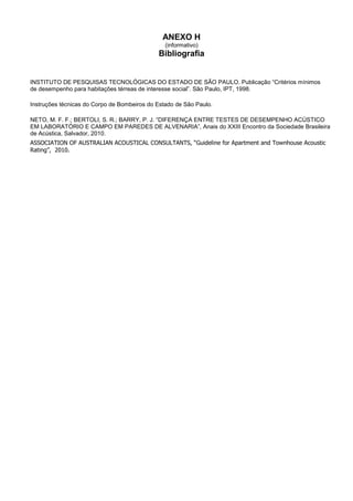ANEXO H
(informativo)
Bibliografia
INSTITUTO DE PESQUISAS TECNOLÓGICAS DO ESTADO DE SÃO PAULO. Publicação “Critérios mínimos
de desempenho para habitações térreas de interesse social”. São Paulo, IPT, 1998.
Instruções técnicas do Corpo de Bombeiros do Estado de São Paulo.
NETO, M. F. F.; BERTOLI, S. R.; BARRY, P. J. “DIFERENÇA ENTRE TESTES DE DESEMPENHO ACÚSTICO
EM LABORATÓRIO E CAMPO EM PAREDES DE ALVENARIA”, Anais do XXIII Encontro da Sociedade Brasileira
de Acústica, Salvador, 2010.
ASSOCIATION OF AUSTRALIAN ACOUSTICAL CONSULTANTS, “Guideline for Apartment and Townhouse Acoustic
Rating”, 2010.
 