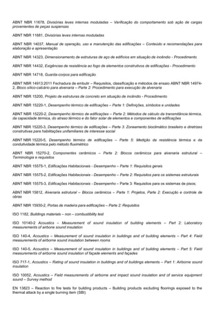 ABNT NBR 11678, Divisórias leves internas moduladas – Verificação do comportamento sob ação de cargas
provenientes de peças suspensas
ABNT NBR 11681, Divisórias leves internas moduladas
ABNT NBR 14037, Manual de operação, uso e manutenção das edificações – Conteúdo e recomendações para
elaboração e apresentação
ABNT NBR 14323, Dimensionamento de estruturas de aço de edifícios em situação de incêndio - Procedimento
ABNT NBR 14432, Exigências de resistência ao fogo de elementos construtivos de edificações - Procedimento
ABNT NBR 14718, Guarda-corpos para edificação
ABNT NBR 14913:2011 Fechadura de embutir – Requisitos, classificação e métodos de ensaio ABNT NBR 14974-
2, Bloco sílico-calcário para alvenaria – Parte 2: Procedimento para execução de alvenaria
ABNT NBR 15200, Projeto de estruturas de concreto em situação de incêndio - Procedimento
ABNT NBR 15220-1, Desempenho térmico de edificações – Parte 1: Definições, símbolos e unidades
ABNT NBR 15220-2, Desempenho térmico de edificações – Parte 2: Métodos de cálculo da transmitância térmica,
da capacidade térmica, do atraso térmico e do fator solar de elementos e componentes de edificações
ABNT NBR 15220-3, Desempenho térmico de edificações – Parte 3: Zoneamento bioclimático brasileiro e diretrizes
construtivas para habilitações unifamiliares de interesse social
ABNT NBR 15220-5, Desempenho térmico de edificações – Parte 5: Medição da resistência térmica e da
condutividade térmica pelo método fluximétrico
ABNT NBR 15270-2, Componentes cerâmicos – Parte 2: Blocos cerâmicos para alvenaria estrutural –
Terminologia e requisitos
ABNT NBR 15575-1, Edificações Habitacionais - Desempenho – Parte 1: Requisitos gerais
ABNT NBR 15575-2, Edificações Habitacionais - Desempenho – Parte 2: Requisitos para os sistemas estruturais
ABNT NBR 15575-3, Edificações Habitacionais - Desempenho – Parte 3: Requisitos para os sistemas de pisos;
ABNT NBR 15812, Alvenaria estrutural – Blocos cerâmicos – Parte 1: Projetos, Parte 2: Execução e controle de
obras
ABNT NBR 15930-2, Portas de madeira para edificações – Parte 2: Requisitos
ISO 1182, Buildings materials – non – combustibility test
ISO 10140-2 Acoustics – Measurement of sound insulation of building elements – Part 2: Laboratory
measurements of airbone sound insulation
ISO 140-4, Acoustics – Measurement of sound insulation in buildings and of building elements – Part 4: Field
measurements of airborne sound insulation between rooms
ISO 140-5, Acoustics – Measurement of sound insulation in buildings and of building elements – Part 5: Field
measurements of airborne sound insulation of façade elements and façades
ISO 717-1, Acoustics – Rating of sound insulation in buildings and of buildings elements – Part 1: Airborne sound
insulation
ISO 10052, Acoustics – Field measurements of airborne and impact sound insulation and of service equipment
sound – Survey method
EN 13823 – Reaction to fire tests for building products – Building products excluding floorings exposed to the
thermal attack by a single burning item (SBI)
 