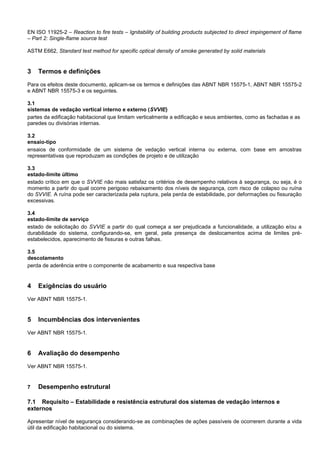 EN ISO 11925-2 – Reaction to fire tests – Ignitability of building products subjected to direct impingement of flame
– Part 2: Single-flame source test
ASTM E662, Standard test method for specific optical density of smoke generated by solid materials
3 Termos e definições
Para os efeitos deste documento, aplicam-se os termos e definições das ABNT NBR 15575-1, ABNT NBR 15575-2
e ABNT NBR 15575-3 e os seguintes.
3.1
sistemas de vedação vertical interno e externo (SVVIE)
partes da edificação habitacional que limitam verticalmente a edificação e seus ambientes, como as fachadas e as
paredes ou divisórias internas.
3.2
ensaio-tipo
ensaios de conformidade de um sistema de vedação vertical interna ou externa, com base em amostras
representativas que reproduzam as condições de projeto e de utilização
3.3
estado-limite último
estado crítico em que o SVVIE não mais satisfaz os critérios de desempenho relativos à segurança, ou seja, é o
momento a partir do qual ocorre perigoso rebaixamento dos níveis de segurança, com risco de colapso ou ruína
do SVVIE. A ruína pode ser caracterizada pela ruptura, pela perda de estabilidade, por deformações ou fissuração
excessivas.
3.4
estado-limite de serviço
estado de solicitação do SVVIE a partir do qual começa a ser prejudicada a funcionalidade, a utilização e/ou a
durabilidade do sistema, configurando-se, em geral, pela presença de deslocamentos acima de limites pré-
estabelecidos, aparecimento de fissuras e outras falhas.
3.5
descolamento
perda de aderência entre o componente de acabamento e sua respectiva base
4 Exigências do usuário
Ver ABNT NBR 15575-1.
5 Incumbências dos intervenientes
Ver ABNT NBR 15575-1.
6 Avaliação do desempenho
Ver ABNT NBR 15575-1.
7 Desempenho estrutural
7.1 Requisito – Estabilidade e resistência estrutural dos sistemas de vedação internos e
externos
Apresentar nível de segurança considerando-se as combinações de ações passíveis de ocorrerem durante a vida
útil da edificação habitacional ou do sistema.
 
