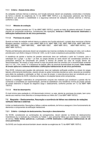 7.1.1 Critério – Estado-limite último
As vedações verticais internas e externas, com função estrutural, devem ser projetadas, construídas e montadas
de forma a atender às exigências de 7.2 da ABNT NBR 15575-2 e as disposições aplicáveis das Normas
Brasileiras que abordam a estabilidade e a segurança estrutural de vedações verticais externas e internas,
conforme o caso.
7.1.1.1 Métodos de avaliação
Cálculos ou ensaios previstos em 7.2 da ABNT NBR 15575-2, quando se tratar de sistema estrutural. O ensaio
previsto de compressão excêntrica, considerando três repetições, limita-se a SVVIE estruturais destinados a
edificações habitacionais de até cinco pavimentos.
7.1.1.2 Premissas de projeto
Quando se tratar de vedação vertical interna ou externa com função estrutural, o projeto deve mencionar a Norma
Brasileira atendida, conforme o caso (ABNT NBR 6118, ABNT NBR 7190, ABNT NBR 8798, ABNT NBR 8545,
ABNT NBR 8800, ABNT NBR 9062, ABNT NBR 10837, ABNT NBR 15812, ABNT NBR 14974-2, ou
ABNT NBR 15270-2.)
Painéis pré-fabricados estruturais devem ser ensaiados nas mesmas condições do emprego em obra, com a altura
prevista para o pé direito e largura mínima de 1,20m, ou de 5 vezes a espessura para paredes monolíticas.
A resistência de painéis e trechos de paredes estrutrurais deve ser verificada a partir de 3 ensaios, para a
solicitação Sd = g Sgk + q Sqk + w Swk; as cargas devidas ao vento devem ser consideradas somente se
produzirem esforços de compressão em painéis e trechos de parede (no caso de sucção devem ser
desconsideradas). No ensaio a carga vertical no topo da parede deve ser prevista com a excentricidade acidental
e(a) = b / 30  1cm, sendo “b” a espessura da parede, além da eventual excentricidade de projeto. Este modelo
de ensaio aplica-se a sistemas destinados a edificações habitacionais de até cinco pavimentos.
Para SVVE, inclusive para aqueles não estruturais, deve ser realizada verificação analítica ou ensaio de cargas
laterais uniformemente distribuídas, visando simular as ações horizontais devidas ao vento, devendo-se considerar
para efeito da avaliação a solicitação w Swk; no caso de ensaio, o corpo-de-prova deve ser constituído por um
trecho representativo do SVVE, incluindo as fixações e vinculações típicas entre componentes.
Quando a modelagem matemática do comportamento conjunto dos materiais que constituem a parede não for
conhecida e consolidada por experimentação, permite-se estabelecer uma resistência mínima de projeto através
de ensaio destrutivo e traçado do diagrama carga x deslocamento, conforme previsto em 7.2 da ABNT NBR
15575-2.
7.1.1.3 Nível de desempenho
O nível mínimo para aceitação é o M (denominado mínimo), ou seja, atende às premissas de projeto, bem como
atende aos mesmos níveis descritos e correspondentes ao critério de 7.2 da ABNT NBR 15575-2.
7.2 Requisito – Deslocamentos, fissuração e ocorrência de falhas nos sistemas de vedações
verticais internas e externas
Limitar os deslocamentos, fissurações e falhas a valores aceitáveis, de forma a assegurar o livre funcionamento de
elementos e componentes da edificação habitacional.
7.2.1 Critério – Limitação de deslocamentos, fissuração e descolamentos
Os SVVIE, considerando as combinações de carregamentos, devem atender os limites de deslocamentos
instantâneos (dh) e residuais (dhr) indicados na Tabela 1, sem apresentar falhas que caracterizem o estado limite
de serviço. Estes limites aplicam-se, a princípio, a SVVIE destinados a edificações habitacionais de até
cinco pavimentos.
Os SVVIE com função estrutural também devem atender as exigências de 7.3 da ABNT NBR 15575-2.
 