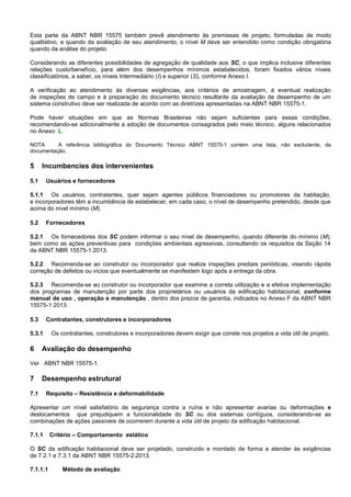 Esta parte da ABNT NBR 15575 também prevê atendimento às premissas de projeto, formuladas de modo
qualitativo, e quando da avaliação de seu atendimento, o nível M deve ser entendido como condição obrigatória
quando da análise do projeto.
Considerando as diferentes possibilidades de agregação de qualidade aos SC, o que implica inclusive diferentes
relações custo/benefício, para além dos desempenhos mínimos estabelecidos, foram fixados vários níveis
classificatórios, a saber, os níveis Intermediário (I) e superior (S), conforme Anexo I.
A verificação ao atendimento às diversas exigências, aos critérios de amostragem, à eventual realização
de inspeções de campo e à preparação do documento técnico resultante da avaliação de desempenho de um
sistema construtivo deve ser realizada de acordo com as diretrizes apresentadas na ABNT NBR 15575-1.
Pode haver situações em que as Normas Brasileiras não sejam suficientes para essas condições,
recomendando-se adicionalmente a adoção de documentos consagrados pelo meio técnico, alguns relacionados
no Anexo L.
NOTA A referência bibliográfica do Documento Técnico ABNT 15575-1 contém uma lista, não excludente, da
documentação.
5 Incumbencies dos intervenientes
5.1 Usuários e fornecedores
5.1.1 Os usuários, contratantes, quer sejam agentes públicos financiadores ou promotores da habitação,
e incorporadores têm a incumbência de estabelecer, em cada caso, o nível de desempenho pretendido, desde que
acima do nível mínimo (M).
5.2 Fornecedores
5.2.1 Os fornecedores dos SC podem informar o seu nível de desempenho, quando diferente do mínimo (M),
bem como as ações preventivas para condições ambientais agressivas, consultando os requisitos da Seção 14
da ABNT NBR 15575-1:2013.
5.2.2 Recomenda-se ao construtor ou incorporador que realize inspeções prediais periódicas, visando rápida
correção de defeitos ou vícios que eventualmente se manifestem logo após a entrega da obra.
5.2.3 Recomenda-se ao construtor ou incorporador que examine a correta utilização e a efetiva implementação
dos programas de manutenção por parte dos proprietários ou usuários da edificação habitacional, conforme
manual de uso , operação e manutenção , dentro dos prazos de garantia, indicados no Anexo F da ABNT NBR
15575-1:2013.
5.3 Contratantes, construtores e incorporadores
5.3.1 Os contratantes, construtores e incorporadores devem exigir que conste nos projetos a vida útil de projeto.
6 Avaliação do desempenho
Ver ABNT NBR 15575-1.
7 Desempenho estrutural
7.1 Requisito – Resistência e deformabilidade
Apresentar um nível satisfatório de segurança contra a ruína e não apresentar avarias ou deformações e
deslocamentos que prejudiquem a funcionalidade do SC ou dos sistemas contíguos, considerando-se as
combinações de ações passíveis de ocorrerem durante a vida útil de projeto da edificação habitacional.
7.1.1 Critério – Comportamento estático
O SC da edificação habitacional deve ser projetado, construído e montado de forma a atender às exigências
de 7.2.1 e 7.3.1 da ABNT NBR 15575-2:2013.
7.1.1.1 Método de avaliação
 