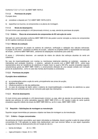 Conforme 7.2.2.1 e 7.3.2.1 da ABNT NBR 15575-2.
7.1.1.2 Premissas de projeto
O projeto deve:
a) considerar o disposto em 7.2.3 ABNT NBR 15575-2:2013.
b) especificar os insumos, os componentes e os planos de montagem.
7.1.1.3 Níveis de desempenho
O nível mínimo para aceitação é o M (denominado mínimo), ou seja, atende às premissas de projeto.
7.1.2 Critério - Risco de arrancamento de componentes do SC sob ação do vento
Sob ação do vento calculada conforme ABNT NBR 6123 não podem ocorrer remoção ou danos de componentes
do SC sujeitos à esforços de sucção .
7.1.2.1 Método de avaliação
Análise das premissas de projeto do sistema de cobertura, verificação e validação dos cálculos estruturais.
O projeto do SC deve considerar os efeitos de sucção , cabendo ao projetista definir a necessidade da execução
de ensaio , conforme ABNT NBR 5643 , adotando-se adaptações necessárias para cada SC.
O anexo J (informativo) descreve um exemplo de roteiro de cálculo dos esforços atuantes do vento em
coberturas
No caso de impermeabilização com mantas ou membranas totalmente aderidas ao substrato , expostas as
intempéries sem proteção mecânica , o sistema , aplicado de acordo com a ABNT NBR 9574 , sobre base
representativa deve ter resistência de aderência à tração maior ou igual a 200 kPa, quando ensaiadas segundo
características gerais da ABNT NBR 13528 e o arrancamento efetuado de uma secção cortada com remoção
previa de acabamentos , como no caso das mantas aluminizadas ou ardosiadas
7.1.2.2 Premissas de projeto
O projeto deve estabelecer:
a) as considerações sobre a ação do vento, principalmente nas zonas de sucção;
b) detalhes de fixação;
c) influência positiva ou não das platibandas;
d) no caso de emprego de lastro sobre o sistema de impermeabilização a resistência de aderência ou peso
próprio deve ser suficiente para não ser removido pela ação das intempéries
7.1.2.3 Nível de desempenho
O nível mínimo para aceitação é o M (denominado mínimo), ou seja, além de atender às premissas de projeto,
atende aos esforços do vento calculados segundo ABNT NBR 6123 e o SC resiste à ação do vento quando
ensaiados segundo método de ensaio da ABNT NBR 5643 ou, se for o caso, ABNT NBR 13528
7.2 Requisito – Solicitações de montagem ou manutenção
Suportar cargas transmitidas por pessoas e objetos nas fases de montagem ou de manutenção.
7.2.1 Critério – Cargas concentradas
As estruturas principal e secundária, quer sejam reticuladas ou treliçadas, devem suportar a ação de carga vertical
concentrada de 1 kN aplicada na seção mais desfavorável, sem que ocorram falhas ou que sejam superados
os seguintes limites de deslocamento (dv) em função do vão (L):
 barras de treliças: dv ≤ L / 350;
 vigas principais e terças: dv ≤ L / 300;
 