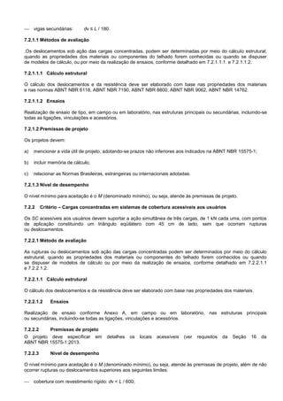  vigas secundárias: dv ≤ L / 180.
7.2.1.1 Métodos de avaliação
,Os deslocamentos sob ação das cargas concentradas, podem ser determinadas por meio do cálculo estrutural,
quando as propriedades dos materiais ou componentes do telhado forem conhecidas ou quando se dispuser
de modelos de cálculo, ou por meio da realização de ensaios, conforme detalhado em 7.2.1.1.1. e 7.2.1.1.2.
7.2.1.1.1 Cálculo estrutural
O cálculo dos deslocamentos e da resistência deve ser elaborado com base nas propriedades dos materiais
e nas normas ABNT NBR 6118, ABNT NBR 7190, ABNT NBR 8800, ABNT NBR 9062, ABNT NBR 14762.
7.2.1.1.2 Ensaios
Realização de ensaio de tipo, em campo ou em laboratório, nas estruturas principais ou secundárias, incluindo-se
todas as ligações, vinculações e acessórios.
7.2.1.2 Premissas de projeto
Os projetos devem:
a) mencionar a vida útil de projeto, adotando-se prazos não inferiores aos indicados na ABNT NBR 15575-1;
b) incluir memória de cálculo;
c) relacionar as Normas Brasileiras, estrangeiras ou internacionais adotadas.
7.2.1.3 Nível de desempenho
O nível mínimo para aceitação é o M (denominado mínimo), ou seja, atende às premissas de projeto.
7.2.2 Critério – Cargas concentradas em sistemas de cobertura acessíveis aos usuários
Os SC acessíveis aos usuários devem suportar a ação simultânea de três cargas, de 1 kN cada uma, com pontos
de aplicação constituindo um triângulo eqüilátero com 45 cm de lado, sem que ocorram rupturas
ou deslocamentos.
7.2.2.1 Método de avaliação
As rupturas ou deslocamentos sob ação das cargas concentradas podem ser determinados por meio do cálculo
estrutural, quando as propriedades dos materiais ou componentes do telhado forem conhecidos ou quando
se dispuser de modelos de cálculo ou por meio da realização de ensaios, conforme detalhado em 7.2.2.1.1
e 7.2.2.1.2.
7.2.2.1.1 Cálculo estrutural
O cálculo dos deslocamentos e da resistência deve ser elaborado com base nas propriedades dos materiais.
7.2.2.1.2 Ensaios
Realização de ensaio conforme Anexo A, em campo ou em laboratório, nas estruturas principais
ou secundárias, incluindo-se todas as ligações, vinculações e acessórios.
7.2.2.2 Premissas de projeto
O projeto deve especificar em detalhes os locais acessíveis (ver requisitos da Seção 16 da
ABNT NBR 15575-1:2013.
7.2.2.3 Nível de desempenho
O nível mínimo para aceitação é o M (denominado mínimo), ou seja, atende às premissas de projeto, além de não
ocorrer rupturas ou deslocamentos superiores aos seguintes limites:
 cobertura com revestimento rígido: dv < L / 600;
 