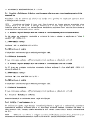  cobertura com revestimento flexível: dv < L / 500.
7.3 Requisito – Solicitações dinâmicas em sistemas de coberturas e em coberturas-terraço acessíveis
aos usuários
Possibilitar o uso dos sistemas de cobertura de acordo com o previsto em projeto sem ocasionar danos
à edificação ou aos usuários.
NOTA A resistência aos impactos de corpos mole e duro corresponde aos choques acidentais gerados pela própria
utilização durante a vida útil do SC da edificação habitacional e se traduz na energia de impacto a ser aplicada nas
coberturas- terraço. Os impactos, com maiores energias, referem-se ao estado-limite último, sendo os estados-limites de
serviço aqueles correspondentes às menores energias.
7.3.1 Critério – Impacto de corpo mole em sistemas de coberturas-terraço acessíveis aos usuários
Os SC devem ser projetados, construídos e montados de forma a atender às exigências da Tabela 5
da ABNT NBR 15575-2:2013.
7.3.1.1 Método de avaliação
Conforme 7.4.1.1 da ABNT NBR 15575-2:2013.
7.3.1.2 Premissas de projeto
O projeto deve estabelecer o tipo de utilização prevista para o SC.
7.3.1.3 Nível de desempenho
O nível mínimo para aceitação é o M (denominado mínimo), atendendo ao estabelecido em 7.3.1.
7.3.2 Critério – Impacto de corpo-duro em sistemas de cobertura acessíveis aos usuários
Os SC devem ser projetados, construídos e montados de forma a atender 7.3.2 da ABNT NBR 15575-2:2013
atendendo a tabela 8 .
7.3.2.1 Método de avaliação
Conforme 7.4.2.1 da ABNT NBR 15575-2:2013.
7.3.2.2 Premissas de projeto
O projeto deve estabelecer o tipo de utilização prevista para o SC.
7.3.2.3 Nível de desempenho
O nível mínimo para aceitação é o M (denominado mínimo), atendendo ao estabelecido em 7.3.2.
7.4 Requisito – Solicitações em forros
Possibilitar a fixação de luminárias e outras cargas de ocupação.
7.4.1 Critério – Peças fixadas em forros
Os forros devem suportar a ação da carga vertical correspondente ao objeto que se pretende fixar, adotando-se
coeficiente de majoração no mínimo igual a 3,0. Para carga de serviço limita-se a ocorrência de falhas e o
deslocamento à L/600 , com valor máximo admissível de 5mm , onde L é o vão do forro . A carga mínima de uso é
de 30 N.
NOTA . O fabricante deve informar as condições necessárias para fixação das peças nos forros , diretamente ou em
estrutura auxiliar. Estas informações deverão constar no manual de uso , operação e manutenção da edificação .
 