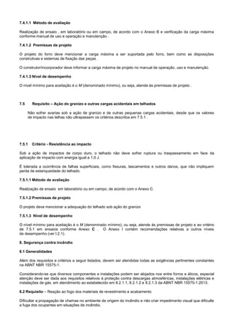 7.4.1.1 Método de avaliação
Realização de ensaio , em laboratório ou em campo, de acordo com o Anexo B e verificação da carga máxima
conforme manual de uso e operação e manutenção .
7.4.1.2 Premissas de projeto
O projeto do forro deve mencionar a carga máxima a ser suportada pelo forro, bem como as disposições
construtivas e sistemas de fixação das peças .
O construtor/incorporador deve informar a carga máxima de projeto no manual de operação, uso e manutenção.
7.4.1.3 Nível de desempenho
O nível mínimo para aceitação é o M (denominado mínimo), ou seja, atende às premissas de projeto .
7.5 Requisito – Ação do granizo e outras cargas acidentais em telhados
Não sofrer avarias sob a ação de granizo e de outras pequenas cargas acidentais, desde que os valores
de impacto nas telhas não ultrapassem os critérios descritos em 7.5.1 .
7.5.1 Critério - Resistência ao impacto
Sob a ação de impactos de corpo duro, o telhado não deve sofrer ruptura ou traspassamento em face da
aplicação de impacto com energia igual a 1,0 J.
É tolerada a ocorrência de falhas superficiais, como fissuras, lascamentos e outros danos, que não impliquem
perda de estanqueidade do telhado.
7.5.1.1 Método de avaliação
Realização de ensaio em laboratório ou em campo, de acordo com o Anexo C.
7.5.1.2 Premissas de projeto
O projeto deve mencionar a adequação do telhado sob ação do granizo
7.5.1.3 Nível de desempenho
O nível mínimo para aceitação é o M (denominado mínimo), ou seja, atende às premissas de projeto e ao critério
de 7.5.1 em ensaios conforme Anexo C . O Anexo I contém recomendações relativas a outros níveis
de desempenho (ver I.2.1).
8. Segurança contra incêndio
8.1 Generalidades
Além dos requisitos e critérios a seguir listados, devem ser atendidas todas as exigências pertinentes constantes
na ABNT NBR 15575-1.
Considerando-se que diversos componentes e instalações podem ser alojados nos entre forros e áticos, especial
atenção deve ser dada aos requisitos relativos à proteção contra descargas atmosféricas, instalações elétricas e
instalações de gás, em atendimento ao estabelecido em 8.2.1.1, 8.2.1.2 e 8.2.1.3 da ABNT NBR 15575-1:2013.
8.2 Requisito – Reação ao fogo dos materiais de revestimento e acabamento
Dificultar a propagação de chamas no ambiente de origem do incêndio e não criar impedimento visual que dificulte
a fuga dos ocupantes em situações de incêndio.
 