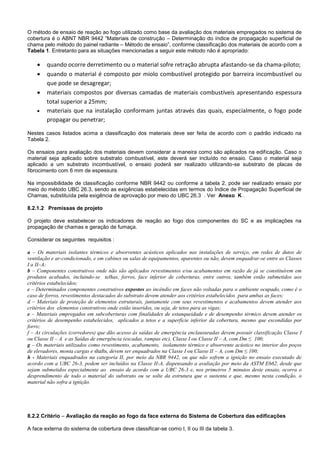 O método de ensaio de reação ao fogo utilizado como base da avaliação dos materiais empregados no sistema de
cobertura é o ABNT NBR 9442 “Materiais de construção – Determinação do índice de propagação superficial de
chama pelo método do painel radiante – Método de ensaio”, conforme classificação dos materiais de acordo com a
Tabela 1. Entretanto para as situações mencionadas a seguir este método não é apropriado:
 quando ocorre derretimento ou o material sofre retração abrupta afastando-se da chama-piloto;
 quando o material é composto por miolo combustível protegido por barreira incombustível ou
que pode se desagregar;
 materiais compostos por diversas camadas de materiais combustíveis apresentando espessura
total superior a 25mm;
 materiais que na instalação conformam juntas através das quais, especialmente, o fogo pode
propagar ou penetrar;
Nestes casos listados acima a classificação dos materiais deve ser feita de acordo com o padrão indicado na
Tabela 2.
Os ensaios para avaliação dos materiais devem considerar a maneira como são aplicados na edificação. Caso o
material seja aplicado sobre substrato combustível, este deverá ser incluído no ensaio. Caso o material seja
aplicado a um substrato incombustível, o ensaio poderá ser realizado utilizando-se substrato de placas de
fibrocimento com 6 mm de espessura.
Na impossibilidade de classificação conforme NBR 9442 ou conforme a tabela 2, pode ser realizado ensaio por
meio do método UBC 26.3, sendo as exigências estabelecidas em termos do Índice de Propagação Superficial de
Chamas, substituída pela exigência de aprovação por meio do UBC 26.3 . Ver Anexo K .
8.2.1.2 Premissas de projeto
O projeto deve estabelecer os indicadores de reação ao fogo dos componentes do SC e as implicações na
propagação de chamas e geração de fumaça.
Considerar os seguintes requisitos :
a – Os materiais isolantes térmicos e absorventes acústicos aplicados nas instalações de serviço, em redes de dutos de
ventilação e ar-condicionado, e em cabines ou salas de equipamentos, aparentes ou não, devem enquadrar-se entre as Classes
I a II–A;
b – Componentes construtivos onde não são aplicados revestimentos e/ou acabamentos em razão de já se constituírem em
produtos acabados, incluindo-se telhas, forros, face inferior de coberturas, entre outros, também estão submetidos aos
critérios estabelecidos;
c – Determinados componentes construtivos expostos ao incêndio em faces não voltadas para o ambiente ocupado, como é o
caso de forros, revestimentos destacados do substrato devem atender aos critérios estabelecidos para ambas as faces;
d – Materiais de proteção de elementos estruturais, juntamente com seus revestimentos e acabamentos devem atender aos
critérios dos elementos construtivos onde estão inseridos, ou seja, de tetos para as vigas;
e – Materiais empregados em subcoberturas com finalidades de estanqueidade e de desempenho térmico devem atender os
critérios de desempenho estabelecidos, aplicados a tetos e a superfície inferior da cobertura, mesmo que escondidas por
forro;
f – As circulações (corredores) que dão acesso às saídas de emergência enclausuradas devem possuir classificação Classe I
ou Classe II – A e as Saídas de emergência (escadas, rampas etc), Classe I ou Classe II – A, com Dm ≤ 100;
g – Os materiais utilizados como revestimento, acabamento, isolamento térmico e absorvente acústico no interior dos poços
de elevadores, monta cargas e shafts, devem ser enquadrados na Classe I ou Classe II – A, com Dm ≤ 100;
h - Materiais enquadrados na categoria II, por meio da NBR 9442, ou que não sofrem a ignição no ensaio executado de
acordo com a UBC 26-3, podem ser incluídos na Classe II-A, dispensando a avaliação por meio da ASTM E662, desde que
sejam submetidos especialmente ao ensaio de acordo com a UBC 26-3 e, nos primeiros 5 minutos deste ensaio, ocorra o
desprendimento de todo o material do substrato ou se solte da estrutura que o sustenta e que, mesmo nesta condição, o
material não sofra a ignição.
8.2.2 Critério – Avaliação da reação ao fogo da face externa do Sistema de Cobertura das edificações
A face externa do sistema de cobertura deve classificar-se como I, II ou III da tabela 3.
 