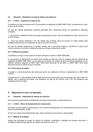 8.3 Requisito – Resistência ao fogo do Sistema de Cobertura
8.3.1 Critério – resistência ao fogo do SC
A resistência ao fogo da estrutura do SC deve atender as exigências da ABNT NBR 14432, considerando um valor
mínimo de 30 minutos.
No caso de unidade habitacional unifamiliar geminada até 2 pavimentos devem ser atendidas as seguintes
condições:
1 – Na cozinha e ambiente fechado que abrigue equipamento de gás o valor da resistência ao fogo mínima do SC
é de 30 minutos.
2 - Caso nos demais ambientes o SC não atenda esta condição, deve ser previsto um septo vertical entre
unidades habitacionais com resistência ao fogo mínima de 30 minutos.
No caso de unidade habitacional uni familiar, isolada, até 2 pavimentos exige-se resistência ao fogo de 30
minutos somente na cozinha e ambiente fechado que abrigue equipamento de gás.
8.3.1.1 Método de avaliação
A resistência ao fogo é comprovada em ensaios realizados conforme a ABNT NBR 5628.
A comprovação do atendimento ao critério pode também ser feita por meio de avaliação técnica, atendendo às
exigências da ABNT NBR 14432, ou com base em resultados de ensaios de tipo previamente realizados, ou por
métodos analíticos segundo as ABNT NBR 15200 (para estruturas de concreto), ou ABNT NBR 14323 (para
estruturas de aço ou mistas de aço e concreto).
8.3.1.2 Premissas de projeto
O projeto e o dimensionamento das estruturas devem ser realizados conforme o estabelecido na ABNT NBR
15575-2.
O projeto do SC ou das paredes de geminação deve prever componentes que se prolongue até a face inferior do
telhado, sem a presença de frestas, com resistência ao fogo de 30 minutos, caso o SC não apresente esta
resistência mínima ao fogo.
9 Segurança no uso e na operação
9.1 Requisito – Integridade do sistema de cobertura
Não apresentar partes soltas ou destacáveis sob ação do peso próprio e sobrecarga de uso .
9.1.1 Critério – Risco de deslizamento de componentes
Sob ação do peso próprio e sobrecarga de uso eventuais deslizamentos dos componentes não devem permitir
perda da estanqueidade do SC.
Os SC com mantas impermeabilizantes não podem apresentar escorrimento ou delaminação.
9.1.1.1 Método de avaliação
Análise das premissas de projeto do sistema de cobertura, verificação e validação dos cálculos estruturais, e
montagens experimentais segundo os métodos de ensaio do Anexo D
 