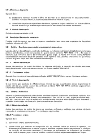 9.1.1.2 Premissas de projeto
O projeto deve :
a) estabelecer a inclinação máxima do SC a fim de evitar o não deslizamento dos seus componentes .
Acima da inclinação máxima, o projeto deve estabelecer os meios de fixação;
b) correlacionar os produtos especificados às Normas vigentes de projeto e execução ou, na sua ausência,
informar a metodologia de ensaios para verificação do atendimento aos critérios desta Norma.
9.1.1.3 Nível de desempenho
O nível mínimo para aceitação é o M
9.2 Requisito – Manutenção e operação
Propiciar condições seguras para sua montagem e manutenção, bem como para a operação de dispositivos
instalados sobre ou sob o SC.
9.2.1 Critério – Guarda-corpos em coberturas acessíveis aos usuários
Lajes de cobertura das edificações, destinadas à utilização corrente dos usuários da habitação (solariuns, terraços,
jardins e semelhantes), devem ser providas de guarda corpos conforme ABNT NBR 14718 . No caso de
coberturas que permitam o acesso de veículos até o guarda corpo , o mesmo deve resistir a carga horizontal
concentrada com intensidade de 25 kN, aplicada a 50 cm a partir do piso .Caso haja uma barreira fixa que impeça
o acesso ao guarda corpo , esta deve resistir as mesmas cargas.
9.2.1.1 Método de avaliação
Análise das premissas de projeto do sistema de cobertura, verificação e validação dos cálculos estruturais,
execução de ensaios conforme ensaios constantes nos Anexos da ABNT NBR 14718.
9.2.1.2 Premissas de projeto
O projeto deve correlacionar os produtos especificados à ABNT NBR 14718 e às normas vigentes de produtos.
9.2.1.3 Nível de desempenho
O nível mínimo para aceitação é o M (denominado mínimo), ou seja, o guarda-corpo atende às premissas de
projeto, além de que, quando ensaiado de acordo com o método ABNT NBR 14718, resiste às cargas verticais
e horizontais mencionadas no critério.
9.2.2 Critério – Platibandas
Sistemas ou platibandas previstos para sustentar andaimes suspensos ou balancins leves devem suportar a ação
dos esforços atuantes no topo e ao longo de qualquer trecho, pela força F (do cabo), majorada conforme ABNT
NBR 8681, associados ao braço de alavanca (b) e distância entre pontos de apoio conforme figura do anexo F ,
fornecidos ou informados pelo fornecedor do equipamento e dos dispositivos.
9.2.2.1 Método de avaliação
Análise das premissas de projeto do sistema de cobertura, verificação e validação dos cálculos estruturais
e execução de ensaios conforme Anexo F, ou montagens experimentais.
9.2.2.2 Premissas de projeto
O projeto deve:
a) especificar o binário resistente máximo;
b) constar dados que permitam ao incorporador e/ou ao construtor indicar no manual de operação, uso
e manutenção a possibilidade ou não de fixação de andaimes suspensos através de ganchos e às condições
de utilização de dispositivos destinados à ancoragem de equipamentos de sustentação de andaimes
e de cabos de segurança para o uso de proteção individual, conforme esquema estabelecido em projeto.
 