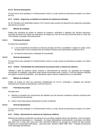 9.2.2.3 Nível de desempenho
O nível mínimo para aceitação é o M (denominado mínimo), ou seja, atende às premissas de projeto e ao critério
de 9.2.2.
9.2.3 Critério – Segurança no trabalho em sistemas de coberturas inclinadas
Os SC inclinados com declividade superior a 30 % devem estar providos de dispositivos de segurança suportados
pela estrutura principal.
9.2.3.1 Método de avaliação
Análise das premissas de projeto do sistema de cobertura, verificação e validação dos cálculos estruturais,
execução de ensaios de tração nos dispositivos de fixação por meio de uma força horizontal igual ou maior que
3 kN, aplicada na posição mais desfavorável.
9.2.3.2 Premissas de projeto
O projeto deve estabelecer:
a) o uso de dispositivos ancorados na estrutura principal, de forma a possibilitar o engate de cordas, cintos
de segurança e outros equipamentos de proteção individual, para declividades superiores a 30 %;
b) os meios de acesso para a realização de manutenção.
9.2.3.3 Nível de desempenho
O nível mínimo para aceitação é o M (denominado mínimo), ou seja, atende às premissas de projeto e ao critério
de 9.2.3.
9.2.4 Critério – Possibilidade de caminhamento de pessoas sobre o sistema de cobertura
Telhados e lajes de cobertura devem propiciar o caminhamento de pessoas, em operações de montagem
manutenção ou instalação, suportando carga vertical concentrada maior ou igual a 1,2 kN nas posições indicadas
em projeto e manual do proprietário, sem apresentar ruptura, fissuras, deslizamentos ou outras falhas.
9.2.4.1 Método de avaliação
Análise do projeto em face das premissas estabelecidas em 9.2.4.2, verificação e validação dos cálculos
estruturais e/ou ensaios de laboratoriais, conforme Anexo G.
9.2.4.2 Premissas de projeto
O projeto deve:
a) delimitar as posições dos componentes dos telhados que não possuem resistência mecânica suficiente para
o caminhamento de pessoas;
b) indicar a forma das pessoas deslocarem-se sobre os telhados.
9.2.4.3 Nível de desempenho
O nível mínimo para aceitação é o M (denominado mínimo), ou seja, atende às premissas de projeto e ao critério
de 9.2.4.
9.2.5 Critério - Aterramento de sistemas de coberturas metálicas
Sistemas de cobertura constituídos por estrutura e/ou por telhas metálicas devem ser aterrados, a fim de propiciar
condução das descargas e a dissipação de cargas eletrostáticas eventualmente acumuladas nas telhas
pelo atrito com o vento, bem como para inibir eventuais problemas de corrosão por corrente de fuga (contato
acidental com componentes eletrizados) , para tanto deve atender a ABNT NBR 5419 Proteção de estruturas
contra descargas atmosféricas .
 