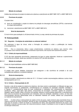 9.2.5.1 Método de avaliação
Análise das premissas de projeto do sistema de cobertura e atendimento às ABNT NBR 13571 e ABNT NBR 5419.
9.2.5.2 Premissas de projeto
O projeto deve:
a) levar em consideração o projeto do sistema de proteção de descargas atmosféricas (SPTA) e aterramento
de cargas eletroestáticas;
b) mencionar o atendimento às ABNT NBR 13571 e ABNT NBR 5419.
9.2.5.3 Nível de desempenho
O nível mínimo para aceitação é o M (denominado mínimo), ou seja, atende às premissas de projeto.
10 Estanqueidade
10.1 Requisito – Condições de salubridade no ambiente habitável
Ser estanques à água de chuva, evitar a formação de umidade e evitar a proliferação de insetos
e microorganismos.
NOTA Para os componentes, telhas e peças complementares, constituídos por plásticos, aços, alumínio, vidros
ou quaisquer outros materiais historicamente considerados impermeáveis, este requisito está implicitamente atendido.
10.1.1 Critério de impermeabilidade
O SC não deve apresentar escorrimento, gotejamento de água ou gotas aderentes. Aceita-se o aparecimento
de manchas de umidade, desde que restritas a no máximo 35 % da área das telhas.
10.1.1.1 Método de avaliação
Ensaio de impermeabilidade conforme ABNT NBR 5642.
10.1.1.2 Premissas de projeto
O projeto deve prever detalhes construtivos que assegurem a não ocorrência de umidade e de suas
conseqüências estéticas no ambiente habitável.
10.1.1.3 Níveis de desempenho
Análise do projeto e atendimento ao critério de 10.1.1. O Anexo I contém recomendações relativas a outros níveis
de desempenho (ver I.3.1)
10.1.2 Critério – Estanqueidade do SC
Durante a vida útil de projeto do sistema de cobertura, não deve ocorrer a penetração ou infiltração de água que
acarrete escorrimento ou gotejamento, considerando-se as condições de exposição indicadas naTabela 1
e Figuras 2, considerando-se todas as suas confluências e interações com componentes ou dispositivos
(parafusos, calhas, vigas-calha, lajes planas, componentes de ancoragem, arremates, regiões de cumeeiras,
espigões, águas furtadas, oitões, encontros com paredes, tabeiras e outras posições específicas, e subcoberturas),
bem como os encontros de componentes com chaminés, tubos de ventilação, clarabóias e outros, em face das
movimentações térmicas diferenciadas entre os diferentes materiais em contato, aliados aos componentes
ou materiais de rejuntamento.
NOTA O critério enfoca a estanqueidade das regiões centrais dos panos, regida sobretudo pelas propriedades físicas do
material constituinte das telhas (porosidade, absorção de água, permeabilidade), pelas sobreposições laterais e longitudinais,
pelos tipos de encaixes e sistema de fixação ou acoplamento das telhas, pela regularidade dimensional das peças e pela
declividade e extensão dos panos (além dos índices pluviométricos, direção e intensidade do vento na região de implantação
da edificação habitacional).
 