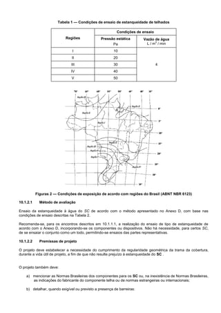 Tabela 1 — Condições de ensaio de estanqueidade de telhados
Regiões
Condições de ensaio
Pressão estática
Pa
Vazão de água
L / m
2
/ min
I 10
4
II 20
III 30
IV 40
V 50
Figuras 2 — Condições de exposição de acordo com regiões do Brasil (ABNT NBR 6123)
10.1.2.1 Método de avaliação
Ensaio da estanqueidade à água do SC de acordo com o método apresentado no Anexo D, com base nas
condições de ensaio descritas na Tabela 2.
Recomenda-se, para os encontros descritos em 10.1.1.1, a realização do ensaio de tipo de estanqueidade de
acordo com o Anexo D, incorporando-se os componentes ou dispositivos. Não há necessidade, para certos SC,
de se ensaiar o conjunto como um todo, permitindo-se ensaios das partes representativas.
10.1.2.2 Premissas de projeto
O projeto deve estabelecer a necessidade do cumprimento da regularidade geométrica da trama da cobertura,
durante a vida útil de projeto, a fim de que não resulte prejuízo à estanqueidade do SC .
O projeto também deve:
a) mencionar as Normas Brasileiras dos componentes para os SC ou, na inexistência de Normas Brasileiras,
as indicações do fabricante do componente telha ou de normas estrangeiras ou internacionais;
b) detalhar, quando exigível ou previsto a presença de barreiras:
 