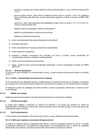  barreiras à radiação solar devem atender ao limite de emissividade (ε = 0,2), conforme método ASTM
C 1371;
 barreira isolante térmica ,deve possuir resistência térmica igual ou superior a 90 % da resistência
térmica informada pelo fabricante, quando determinada segundo o método constante na ABNT NBR
15220-5;
 barreira ao vapor; deve apresentar permeabilidade ao vapor menor ou igual a 11,4 x 10
–8
g /Pa.s.m
2
,
conforme método ASTM E 96;
 detalhar a forma de aplicação e fixação da subcobertura;
 detalhar as sobreposições e tamanhos das emendas;
 detalhar os acessórios necessários;
c) indicar as sobreposições das peças (longitudinal e transversal);
d) dimensões dos panos;
e) indicar declividade do SC face aos componentes especificados;
f) indicar acessórios necessários;
g) materiais e detalhes construtivos dos arremates, de forma a prevenir avarias decorrentes de
movimentações térmicas e assegurar a estanqueidade;
h) indicar a forma de fixação dos componentes;
i) indicar a ação do vento no local da edificação habitacional , e que foi considerada no projeto. Ver ABNT
NBR 6123
10.1.2.3 Nível de desempenho
O nível mínimo para aceitação é o M (denominado mínimo), ou seja, atende às premissas de projeto e ao critério
de 10.1.2.
10.1.3 Critério – Estanqueidade das aberturas de ventilação
O SC não deve permitir infiltrações de água ou gotejamentos nas regiões das aberturas de ventilação, constituídas
por entradas de ar nas linhas de beiral e saídas de ar nas linhas das cumeeiras, ou de componentes de ventilação.
As aberturas e saídas de ventilação não devem permitir o acesso de pequenos animais para o interior do ático
ou da habitação.
10.1.3.1 Método de avaliação
Análise das premissas de projeto e das especificações técnicas dos componentes utilizados.
10.1.3.2 Premissas de projeto
O projeto deve detalhar e posicionar os sistemas de aberturas e de saídas que atendam ao critério de
estanqueidade e ventilação de maneira que o ático permaneça imune à entrada de água e de animais dentro das
condições previstas em projeto.
10.1.3.3 Nível de desempenho
O nível mínimo para aceitação é o M (denominado mínimo), ou seja, atende às premissas de projeto.
10.1.4 Critério para captação e escoamento de águas pluviais
O sistema de cobertura deve ter capacidade para drenar a máxima precipitação passível de ocorrer, na região
da edificação habitacional, não permitindo empoçamentos ou extravasamentos para o interior da edificação
habitacional, para os áticos ou quaisquer outros locais não previstos no projeto da cobertura.
 