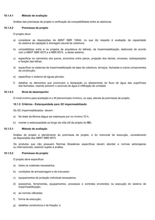 10.1.4.1 Método de avaliação
Análise das premissas de projeto e verificação da compatibilidade entre as aberturas.
10.1.4.2 Premissas de projeto
O projeto deve:
a) considerar as disposições da ABNT NBR 10844, no que diz respeito à avaliação da capacidade
do sistema de captação e drenagem pluvial da cobertura;
b) compatibilizar entre si os projetos de arquitetura do telhado, da impermeabilização, elaborado de acordo
com a ABNT NBR 9575 e a NBR 9574, e deste sistema;
c) especificar os caimentos dos panos, encontros entre panos, projeção dos beirais, encaixes, sobreposições
e fixação das telhas;
d) especificar os sistemas de impermeabilização de lajes de cobertura, terraços, fachadas e outros componentes
da construção;
e) especificar o sistema de águas pluviais;
f) detalhar os elementos que promovem a dissipação ou afastamento do fluxo de água das superfícies
das fachadas, visando prevenir o acúmulo de água e infiltração de umidade
10.1.4.3 Nível de desempenho
O nível mínimo para aceitação é o M (denominado mínimo), ou seja, atende às premissas de projeto.
10.1.5 Critérios - Estanqueidade para SC impermeabilizado
Os SC impermeabilizados devem :
a) No teste da lâmina dágua ser estanques por no mínimo 72 h;
b) manter a estanqueidade ao longo da vida útil de projeto do SC;
10.1.5.1 Método de avaliação
Análise de projeto e atendimento às premissas de projeto, e do memorial de execução, considerando
as disposições das ABNT NBR 9575
Os produtos que não possuem Normas Brasileiras específicas devem atender a normas estrangeiras
ou internacionais, estando sujeito à análise.
10.1.5.2 Premissas de projeto
O projeto deve especificar:
a) todos os materiais necessários;
b) condições de armazenagem e de manuseio;
c) equipamentos de proteção individual necessários;
d) acessórios, ferramentas, equipamentos, processos e controles envolvidos na execução do sistema de
impermeabilização;
e) as normas utilizadas;
f) forma de execução;
g) detalhes construtivos e de fixação; e
 