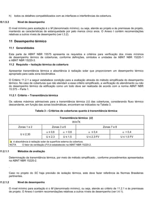 h) todos os detalhes compatibilizados com as interfaces e interferências da cobertura.
10.1.5.3 Nível de desempenho
O nível mínimo para aceitação é o M (denominado mínimo), ou seja, atende ao projeto e às premissas de projeto,
mantendo as características de estanqueidade por pelo menos cinco anos. O Anexo I contém recomendações
relativas a outros níveis de desempenho (ver I.3.2).
11 Desempenho térmico
11.1 Generalidades
Esta parte da ABNT NBR 15575 apresenta os requisitos e critérios para verificação dos níveis mínimos
de desempenho térmico de coberturas, conforme definições, símbolos e unidades da ABNT NBR 15220-1
e ABNT NBR 15220-3.
11.2 Requisito – Isolação térmica da cobertura
Apresentar transmitância térmica e absortância à radiação solar que proporcionem um desempenho térmico
apropriado para cada zona bioclimática.
O Critério 11.2.1 a seguir estabelece condição para a avaliação através do método simplificada do desempenho
térmico. No caso de coberturas que não atendam a esse critério simplificado, a verificação do atendimento ou não
do desempenho térmico da edificação como um todo deve ser realizada de acordo com a norma ABNT NBR
15.575 – Parte 1.
11.2.1 Critério – Transmitância térmica
Os valores máximos admissíveis para a transmitância térmica (U) das coberturas, considerando fluxo térmico
descendente, em função das zonas bioclimáticas, encontram-se indicados na Tabela 3.
Tabela 3 – Critérios de coberturas quanto à transmitância térmica
Transmitância térmica (U)
W/m
2
K
Zonas 1 e 2 Zonas 3 a 6 Zonas 7 e 8
U ≤ 2,30
 ≤ 0,6  > 0,6  ≤ 0,4  > 0,4
U ≤ 2,3 U ≤ 1,5 U ≤ 2,3 FV U ≤ 1,5 FV
 é absorbância à radiação solar da superfície externa da cobertura.
NOTA O fator de ventilação (FV) é estabelecido na ABNT NBR 15220-2.
11.2.1.1 Métodos de avaliação
Determinação da transmitância térmica, por meio de método simplificado , conforme procedimentos apresentados
na ABNT NBR 15220-2.
.
Caso no projeto do SC haja previsão de isolação térmica, este deve fazer referência às Normas Brasileiras
pertinentes.
11.2.1.2 Nível de desempenho
O nível mínimo para aceitação é o M (denominado mínimo), ou seja, atende ao critério de 11.2.1 e às premissas
de projeto. O Anexo I contém recomendações relativas a outros níveis de desempenho (ver I.4.1).
 