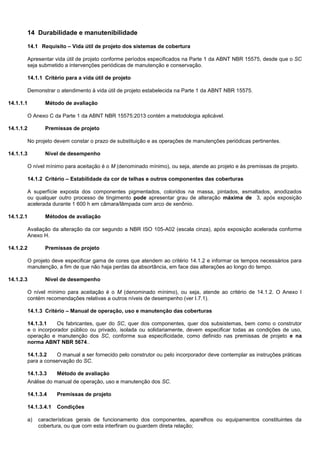 14 Durabilidade e manutenibilidade
14.1 Requisito – Vida útil de projeto dos sistemas de cobertura
Apresentar vida útil de projeto conforme períodos especificados na Parte 1 da ABNT NBR 15575, desde que o SC
seja submetido a intervenções periódicas de manutenção e conservação.
14.1.1 Critério para a vida útil de projeto
Demonstrar o atendimento à vida útil de projeto estabelecida na Parte 1 da ABNT NBR 15575.
14.1.1.1 Método de avaliação
O Anexo C da Parte 1 da ABNT NBR 15575:2013 contém a metodologia aplicável.
14.1.1.2 Premissas de projeto
No projeto devem constar o prazo de substituição e as operações de manutenções periódicas pertinentes.
14.1.1.3 Nível de desempenho
O nível mínimo para aceitação é o M (denominado mínimo), ou seja, atende ao projeto e às premissas de projeto.
14.1.2 Critério – Estabilidade da cor de telhas e outros componentes das coberturas
A superfície exposta dos componentes pigmentados, coloridos na massa, pintados, esmaltados, anodizados
ou qualquer outro processo de tingimento pode apresentar grau de alteração máxima de 3, após exposição
acelerada durante 1 600 h em câmara/lâmpada com arco de xenônio.
14.1.2.1 Métodos de avaliação
Avaliação da alteração da cor segundo a NBR ISO 105-A02 (escala cinza), após exposição acelerada conforme
Anexo H.
14.1.2.2 Premissas de projeto
O projeto deve especificar gama de cores que atendem ao critério 14.1.2 e informar os tempos necessários para
manutenção, a fim de que não haja perdas da absortância, em face das alterações ao longo do tempo.
14.1.2.3 Nível de desempenho
O nível mínimo para aceitação é o M (denominado mínimo), ou seja, atende ao critério de 14.1.2. O Anexo I
contém recomendações relativas a outros níveis de desempenho (ver I.7.1).
14.1.3 Critério – Manual de operação, uso e manutenção das coberturas
14.1.3.1 Os fabricantes, quer do SC, quer dos componentes, quer dos subsistemas, bem como o construtor
e o incorporador público ou privado, isolada ou solidariamente, devem especificar todas as condições de uso,
operação e manutenção dos SC, conforme sua especificidade, como definido nas premissas de projeto e na
norma ABNT NBR 5674..
14.1.3.2 O manual a ser fornecido pelo construtor ou pelo incorporador deve contemplar as instruções práticas
para a conservação do SC.
14.1.3.3 Método de avaliação
Análise do manual de operação, uso e manutenção dos SC.
14.1.3.4 Premissas de projeto
14.1.3.4.1 Condições
a) características gerais de funcionamento dos componentes, aparelhos ou equipamentos constituintes da
cobertura, ou que com esta interfiram ou guardem direta relação;
 