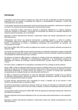 Introdução
A abordagem desta Norma explora conceitos que muitas vezes não são considerados em Normas prescritivas
específicas como, por exemplo, a durabilidade dos sistemas, a manutenibilidade da edificação, o conforto tátil
e antropodinâmico dos usuários.
A inter-relação entre Normas de desempenho e Normas prescritivas deve possibilitar o atendimento às exigências
do usuário, com soluções tecnicamente adequadas e economicamente viáveis.
Todas as disposições contidas nesta Norma, aplicáveis a edificações habitacionais e a sistemas projetados,
construídos, operados e submetidos a intervenções de manutenção que atendam às instruções específicas do
respectivo manual de operação, uso e manutenção.
Requisitos e critérios particularmente aplicáveis a determinado sistema são tratados separadamente em cada
Parte desta Norma.
Objetivamente, esta Norma visa alavancar tecnicamente a qualidade requerida e a oferta de moradias,
ao estabelecer regras para avaliação do desempenho de imóveis habitacionais, auxiliando nas análises que
definem o financiamento de imóveis e possibilitando adequações nos procedimentos de execução, uso
e manutenção dos imóveis.
Esta Parte da ABNT NBR 15575 se refere às exigências dos usuários e aos requisitos referentes aos sistemas de
coberturas ( SC ).
Os sistemas de coberturas (SC) exercem funções importantes nas edificações habitacionais, desde a contribuição
para preservação da saúde dos usuários até a própria proteção do corpo da construção, interferindo diretamente
na durabilidade dos demais elementos que a compõem.
Os sistemas de coberturas (SC) impedem a infiltração de umidade oriunda das intempéries para os ambientes
habitáveis e previnem a proliferação de microorganismos patogênicos e de diversificados processos de
degradação dos materiais de construção, incluindo apodrecimento, corrosão, fissuras de origem higrotérmica
e outros.
Por esses motivos, os (SC) devem ser planejados e executados de forma a proteger os demais sistemas.
Sendo o (SC) a parte do edificação habitacional mais exposto à radiação direta do sol, ele exerce predominante
influência na carga térmica transmitida aos ambientes (casas térreas e último pavimento de sobrados ou prédios),
influenciando diretamente no conforto térmico dos usuários e no consumo de energia para acionamento
de equipamentos de ventilação forçada e/ou condicionamento artificial do ar.
Os (SC), ao integrarem-se perfeitamente ao corpo das edificações habitacionais, interagem com os sistemas
de instalações hidrossanitárias, sistemas de proteção de descargas atmosféricas, sistemas de isolação térmica
e outros, necessariamente previstos em projeto.
As ações atuantes, particularmente vento, intensidade de chuvas e insolação, são as que exercem a maior
influência e são determinantes nos projetos de (SC).
Os aspectos relacionados à segurança de pessoas, devido aos serviços de execução ou manutenção dos (SC)
serem exercidos em locais acima do solo e de acesso cuidadoso, constituem considerações adicionais previsíveis
nos projetos.
As disposições contidas nesta parte da ABNT NBR 15575 são aplicáveis às edificações habitacionais, referindo-se
aos sistemas de coberturas.
Requisitos aplicáveis somente para edificações de até cinco pavimentos serão especificados em suas respectivas
seções.
Requisitos e critérios particularmente aplicáveis a determinado sistema são tratados separadamente em cada
Parte desta Norma.
 