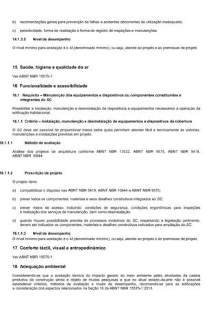 b) recomendações gerais para prevenção de falhas e acidentes decorrentes de utilização inadequada;
c) periodicidade, forma de realização e forma de registro de inspeções e manutenções.
14.1.3.5 Nível de desempenho
O nível mínimo para aceitação é o M (denominado mínimo), ou seja, atende ao projeto e às premissas de projeto
15 Saúde, higiene e qualidade do ar
Ver ABNT NBR 15575-1.
16 Funcionalidade e acessibilidade
16.1 Requisito – Manutenção dos equipamentos e dispositivos ou componentes constituintes e
integrantes do SC
Possibilitar a instalação, manutenção e desinstalação de dispositivos e equipamentos necessários à operação da
edificação habitacional.
16.1.1 Critério – Instalação, manutenção e desinstalação de equipamentos e dispositivos da cobertura
O SC deve ser passível de proporcionar meios pelos quais permitam atender fácil e tecnicamente às vistorias,
manutenções e instalações previstas em projeto.
16.1.1.1 Método de avaliação
Análise dos projetos de arquitetura conforme ABNT NBR 13532, ABNT NBR 9575, ABNT NBR 5419,
ABNT NBR 10844.
16.1.1.2 Prescrição de projeto
O projeto deve:
a) compatibilizar o disposto nas ABNT NBR 5419, ABNT NBR 10844 e ABNT NBR 9575;
b) prever todos os componentes, materiais e seus detalhes construtivos integrados ao SC;
c) prever meios de acesso, incluindo: condições de segurança, condições ergonômicas para inspeções
e realização dos serviços de manutenção, bem como desinstalação.
d) quando houver possibilidade prevista de processos evolutivos do SC, respeitando a legislação pertinente,
devem ser indicados os componentes, materiais e detalhes construtivos indicados para ampliação do SC.
16.1.1.3 Nível de desempenho
O nível mínimo para aceitação é o M (denominado mínimo), ou seja, atende ao projeto e às premissas de projeto.
17 Conforto táctil, visual e antropodinâmico
Ver ABNT NBR 15575-1.
18 Adequação ambiental
Considerando-se que a avaliação técnica do impacto gerado ao meio ambiente pelas atividades da cadeia
produtiva da construção ainda é objeto de muitas pesquisas e que no atual estado-da-arte não é possível
estabelecer critérios, métodos de avaliação e níveis de desempenho, recomenda-se para as edificações
a consideração dos aspectos relacionados na Seção 18 da ABNT NBR 15575-1:2013.
 