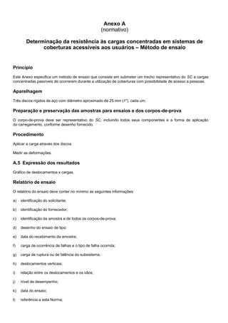 Anexo A
(normativo)
Determinação da resistência às cargas concentradas em sistemas de
coberturas acessíveis aos usuários – Método de ensaio
Princípio
Este Anexo especifica um método de ensaio que consiste em submeter um trecho representativo do SC a cargas
concentradas passíveis de ocorrerem durante a utilização de coberturas com possibilidade de acesso a pessoas.
Aparelhagem
Três discos rígidos de aço com diâmetro aproximado de 25 mm (1"), cada um.
Preparação e preservação das amostras para ensaios e dos corpos-de-prova
O corpo-de-prova deve ser representativo do SC, incluindo todos seus componentes e a forma de aplicação
do carregamento, conforme desenho fornecido.
Procedimento
Aplicar a carga através dos discos.
Medir as deformações.
A.5 Expressão dos resultados
Gráfico de deslocamentos x cargas.
Relatório de ensaio
O relatório do ensaio deve conter no mínimo as seguintes informações:
a) identificação do solicitante;
b) identificação do fornecedor;
c) identificação da amostra e de todos os corpos-de-prova;
d) desenho do ensaio de tipo;
e) data do recebimento da amostra;
f) carga de ocorrência de falhas e o tipo de falha ocorrida;
g) carga de ruptura ou de falência do subsistema;
h) deslocamentos verticais;
i) relação entre os deslocamentos e os vãos;
j) nível de desempenho;
k) data do ensaio;
l) referência a esta Norma;
 