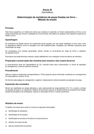 Anexo B
(normativo)
Determinação da resistência de peças fixadas em forro –
Método de ensaio
Princípio
Este Anexo especifica um método de ensaio que consiste em submeter um trecho representativo do forro a uma
carga concentrada que simule a instalação de uma luminária, alto-falante ou qualquer outro aparelho suspenso ou
fixado no forro.
Aparelhagem
Os acessórios de fixação devem ser exatamente iguais àqueles com que serão instalados no forro, bem como
os dispositivos efetivos como as bandejas com tara predeterminada, acopladas aos referidos acessórios para
sustentação da carga.
Os contrapesos com massas apropriadas, devem simular os incrementos de carga de forma a obedecer
ao disposto em B.4.
Para leitura dos deslocamentos verticais, adotar defletômetro com resolução mínima de décimo de milímetro.
Preparação e preservação das amostras para ensaios e dos corpos-de-prova
O corpo-de-prova deve ser representativo do SC, incluindo todos seus componentes e a forma de aplicação
do carregamento, conforme desenho fornecido.
Procedimento
Aplicar a carga em patamares correspondentes a 1/6 da carga de ruptura informada, mantendo-se o carregamento,
em cada patamar, durante 10 min.
No final de cada estágio de carregamento, registrar o deslocamento vertical resultante da aplicação da carga.
Expressão dos resultados
Devem ser registradas as cargas aplicadas e, para cada parcela da carga aplicada (1/6, 1/3, e outras), o tempo
de atuação da carga e os respectivos registros de eventuais rupturas ou destacamentos de acessórios de fixação,
quedas da bandeja ou de contrapesos, ruptura ou fissuração do forro, e outras ocorrências.
Relatório de ensaio
O relatório do ensaio deve conter no mínimo as seguintes informações:
a) identificação do solicitante;
b) identificação do fornecedor;
c) identificação da amostra e de todos os corpos-de-prova;
d) desenho do ensaio de tipo;
e) data do recebimento da amostra;
 