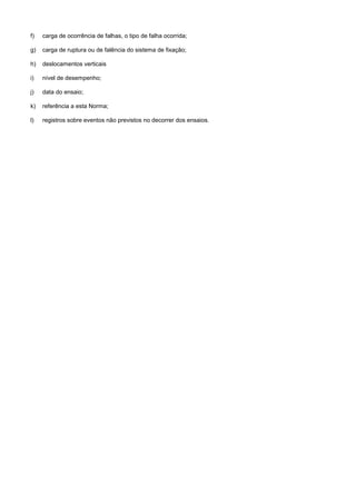 f) carga de ocorrência de falhas, o tipo de falha ocorrida;
g) carga de ruptura ou de falência do sistema de fixação;
h) deslocamentos verticais
i) nível de desempenho;
j) data do ensaio;
k) referência a esta Norma;
l) registros sobre eventos não previstos no decorrer dos ensaios.
 