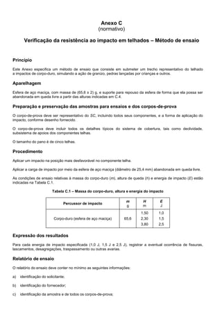 Anexo C
(normativo)
Verificação da resistência ao impacto em telhados – Método de ensaio
Princípio
Este Anexo especifica um método de ensaio que consiste em submeter um trecho representativo do telhado
a impactos de corpo-duro, simulando a ação de granizo, pedras lançadas por crianças e outros.
Aparelhagem
Esfera de aço maciça, com massa de (65,6 ± 2) g, e suporte para repouso da esfera de forma que ela possa ser
abandonada em queda livre a partir das alturas indicadas em C.4.
Preparação e preservação das amostras para ensaios e dos corpos-de-prova
O corpo-de-prova deve ser representativo do SC, incluindo todos seus componentes, e a forma de aplicação do
impacto, conforme desenho fornecido.
O corpo-de-prova deve incluir todos os detalhes típicos do sistema de cobertura, tais como declividade,
subsistema de apoios dos componentes telhas.
O tamanho do pano é de cinco telhas.
Procedimento
Aplicar um impacto na posição mais desfavorável no componente telha.
Aplicar a carga de impacto por meio da esfera de aço maciça (diâmetro de 25,4 mm) abandonada em queda livre.
As condições de ensaio relativas à massa do corpo-duro (m), altura de queda (h) e energia de impacto (E) estão
indicadas na Tabela C.1.
Tabela C.1 – Massa do corpo-duro, altura e energia do impacto
Percussor de impacto
m
g
H
m
E
J
Corpo-duro (esfera de aço maciça) 65,6
1,50
2,30
3,80
1,0
1,5
2,5
Expressão dos resultados
Para cada energia de impacto especificada (1,0 J, 1,5 J e 2,5 J), registrar a eventual ocorrência de fissuras,
lascamentos, desagregações, traspassamento ou outras avarias.
Relatório de ensaio
O relatório do ensaio deve conter no mínimo as seguintes informações:
a) identificação do solicitante;
b) identificação do fornecedor;
c) identificação da amostra e de todos os corpos-de-prova;
 