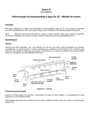 Anexo D
(normativo)
Determinação da estanqueidade à água do SC – Método de ensaio
Princípio
Este Anexo especifica um método para verificação da estanqueidade à água do SC, que consiste em submeter
um trecho representativo do SC a uma vazão de água, sob a condição de uma diferença estática de pressão.
NOTA Mediante acordo entre fornecedor e usuário, o ensaio previsto neste anexo pode ser substituído
por ensaios constantes nas normas de produto, desde que atendam ao princípio estabelecido em D.1.
Aparelhagem
Câmara
Câmara com forma prismática, com uma abertura em uma de suas faces, tendo dimensões que permitam
o acoplamento do corpo-de-prova na mesma inclinação que a utilizada em obra (Figuras D.1). A câmara deve
dispor de uma válvula de segurança que garanta a extravasão do ar quando a pressão interna atingir valores
acima dos compatíveis com sua estabilidade estrutural.
Figura D.1 – Câmara
Sistema de pressurização
Sistema de pressurização que garanta a transmissão de carga de forma estática e a estabilização de carga
aplicada em níveis predeterminados.
A alimentação da câmara deve ser feita de modo a evitar a incidência direta do fluxo de ar sobre o corpo-de-prova
(Figura D.2).
 