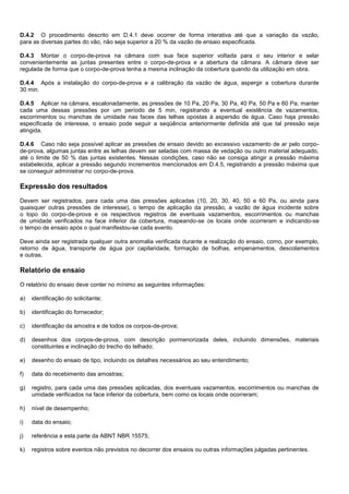 D.4.2 O procedimento descrito em D.4.1 deve ocorrer de forma interativa até que a variação da vazão,
para as diversas partes do vão, não seja superior a 20 % da vazão de ensaio especificada.
D.4.3 Montar o corpo-de-prova na câmara com sua face superior voltada para o seu interior e selar
convenientemente as juntas presentes entre o corpo-de-prova e a abertura da câmara. A câmara deve ser
regulada de forma que o corpo-de-prova tenha a mesma inclinação da cobertura quando da utilização em obra.
D.4.4 Após a instalação do corpo-de-prova e a calibração da vazão de água, aspergir a cobertura durante
30 min.
D.4.5 Aplicar na câmara, escalonadamente, as pressões de 10 Pa, 20 Pa, 30 Pa, 40 Pa, 50 Pa e 60 Pa; manter
cada uma dessas pressões por um período de 5 min, registrando a eventual existência de vazamentos,
escorrimentos ou manchas de umidade nas faces das telhas opostas à aspersão de água. Caso haja pressão
especificada de interesse, o ensaio pode seguir a seqüência anteriormente definida até que tal pressão seja
atingida.
D.4.6 Caso não seja possível aplicar as pressões de ensaio devido ao excessivo vazamento de ar pelo corpo-
de-prova, algumas juntas entre as telhas devem ser seladas com massa de vedação ou outro material adequado,
até o limite de 50 % das juntas existentes. Nessas condições, caso não se consiga atingir a pressão máxima
estabelecida, aplicar a pressão segundo incrementos mencionados em D.4.5, registrando a pressão máxima que
se conseguir administrar no corpo-de-prova.
Expressão dos resultados
Devem ser registrados, para cada uma das pressões aplicadas (10, 20, 30, 40, 50 e 60 Pa, ou ainda para
quaisquer outras pressões de interesse), o tempo de aplicação da pressão, a vazão de água incidente sobre
o topo do corpo-de-prova e os respectivos registros de eventuais vazamentos, escorrimentos ou manchas
de umidade verificados na face inferior da cobertura, mapeando-se os locais onde ocorreram e indicando-se
o tempo de ensaio após o qual manifestou-se cada evento.
Deve ainda ser registrada qualquer outra anomalia verificada durante a realização do ensaio, como, por exemplo,
retorno de água, transporte de água por capilaridade, formação de bolhas, empenamentos, descolamentos
e outras.
Relatório de ensaio
O relatório do ensaio deve conter no mínimo as seguintes informações:
a) identificação do solicitante;
b) identificação do fornecedor;
c) identificação da amostra e de todos os corpos-de-prova;
d) desenhos dos corpos-de-prova, com descrição pormenorizada deles, incluindo dimensões, materiais
constituintes e inclinação do trecho do telhado;
e) desenho do ensaio de tipo, incluindo os detalhes necessários ao seu entendimento;
f) data do recebimento das amostras;
g) registro, para cada uma das pressões aplicadas, dos eventuais vazamentos, escorrimentos ou manchas de
umidade verificados na face inferior da cobertura, bem como os locais onde ocorreram;
h) nível de desempenho;
i) data do ensaio;
j) referência a esta parte da ABNT NBR 15575;
k) registros sobre eventos não previstos no decorrer dos ensaios ou outras informações julgadas pertinentes.
 