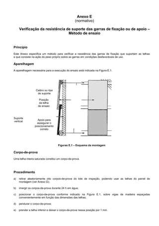 Anexo E
(normativo)
Verificação da resistência de suporte das garras de fixação ou de apoio –
Método de ensaio
Princípio
Este Anexo especifica um método para verificar a resistência das garras de fixação que suportam as telhas
e que consiste na ação do peso próprio sobre as garras em condições desfavoráveis de uso.
Aparelhagem
A aparelhagem necessária para a execução do ensaio está indicada na Figura E.1.
Figuras E.1 – Esquema da montagem
Corpo-de-prova
Uma telha inteira saturada constitui um corpo-de-prova.
Procedimento
a) retirar aleatoriamente oito corpos-de-prova do lote de inspeção, podendo usar as telhas do painel de
montagem (ver Anexo G);
b) imergir os corpos-de-prova durante 24 h em água;
c) posicionar o corpo-de-prova conforme indicado na Figura E.1, sobre vigas de madeira espaçadas
convenientemente em função das dimensões das telhas;
d) pendurar o corpo-de-prova;
e) prender a telha inferior e deixar o corpo-de-prova nessa posição por 1 min.
Suporte
vertical
Posição
da telha
de ensaio
Caibro ou ripa
de suporte
Apoio para
assegurar o
posicionamento
correto
 