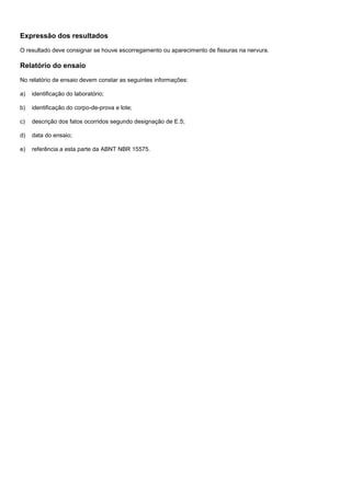 Expressão dos resultados
O resultado deve consignar se houve escorregamento ou aparecimento de fissuras na nervura.
Relatório do ensaio
No relatório de ensaio devem constar as seguintes informações:
a) identificação do laboratório;
b) identificação do corpo-de-prova e lote;
c) descrição dos fatos ocorridos segundo designação de E.5;
d) data do ensaio;
e) referência a esta parte da ABNT NBR 15575.
 