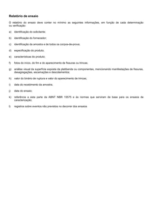 Relatório de ensaio
O relatório do ensaio deve conter no mínimo as seguintes informações, em função de cada determinação
ou verificação:
a) identificação do solicitante;
b) identificação do fornecedor;
c) identificação da amostra e de todos os corpos-de-prova;
d) especificação do produto;
e) características do produto;
f) fotos do início, do fim e do aparecimento de fissuras ou trincas;
g) análise visual da superfície exposta da platibanda ou componentes, mencionando manifestações de fissuras,
desagregações, escamações e descolamentos;
h) valor do binário de ruptura e valor do aparecimento de trincas;
i) data do recebimento da amostra;
j) data do ensaio;
k) referência a esta parte da ABNT NBR 15575 e às normas que serviram de base para os ensaios de
caracterização;
l) registros sobre eventos não previstos no decorrer dos ensaios
 