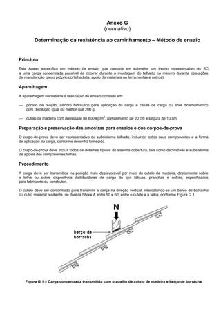 Anexo G
(normativo)
Determinação da resistência ao caminhamento – Método de ensaio
Princípio
Este Anexo especifica um método de ensaio que consiste em submeter um trecho representativo do SC
a uma carga concentrada passível de ocorrer durante a montagem do telhado ou mesmo durante operações
de manutenção (peso próprio do telhadista, apoio de materiais ou ferramentas e outros).
Aparelhagem
A aparelhagem necessária à realização do ensaio consiste em:
 pórtico de reação, cilindro hidráulico para aplicação da carga e célula de carga ou anel dinamométrico
com resolução igual ou melhor que 200 g.
 cutelo de madeira com densidade de 800 kg/m
3
, comprimento de 20 cm e largura de 10 cm.
Preparação e preservação das amostras para ensaios e dos corpos-de-prova
O corpo-de-prova deve ser representativo do subsistema telhado, incluindo todos seus componentes e a forma
de aplicação da carga, conforme desenho fornecido.
O corpo-de-prova deve incluir todos os detalhes típicos do sistema cobertura, tais como declividade e subsistema
de apoios dos componentes telhas.
Procedimento
A carga deve ser transmitida na posição mais desfavorável por meio do cutelo de madeira, diretamente sobre
a telha ou sobre dispositivos distribuidores de carga do tipo tábuas, pranchas e outras, especificados
pelo fabricante ou construtor.
O cutelo deve ser conformado para transmitir a carga na direção vertical, intercalando-se um berço de borracha
ou outro material resiliente, de dureza Shore A entre 50 e 60, entre o cutelo e a telha, conforme Figura G.1.
Figura G.1 – Carga concentrada transmitida com o auxílio de cutelo de madeira e berço de borracha
 