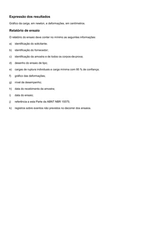 Expressão dos resultados
Gráfico da carga, em newton, e deformações, em centímetros.
Relatório de ensaio
O relatório do ensaio deve conter no mínimo as seguintes informações:
a) identificação do solicitante;
b) identificação do fornecedor;
c) identificação da amostra e de todos os corpos-de-prova;
d) desenho do ensaio de tipo;
e) cargas de ruptura individuais e carga mínima com 95 % de confiança;
f) gráfico das deformações;
g) nível de desempenho;
h) data do recebimento da amostra;
i) data do ensaio;
j) referência a esta Parte da ABNT NBR 15575;
k) registros sobre eventos não previstos no decorrer dos ensaios.
 
