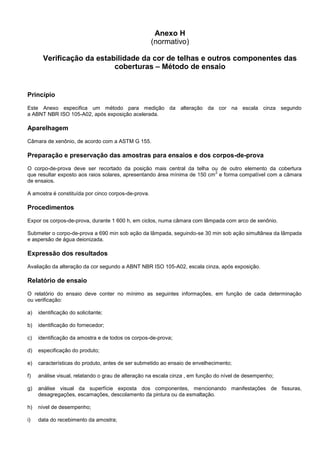 Anexo H
(normativo)
Verificação da estabilidade da cor de telhas e outros componentes das
coberturas – Método de ensaio
Princípio
Este Anexo especifica um método para medição da alteração da cor na escala cinza segundo
a ABNT NBR ISO 105-A02, após exposição acelerada.
Aparelhagem
Câmara de xenônio, de acordo com a ASTM G 155.
Preparação e preservação das amostras para ensaios e dos corpos-de-prova
O corpo-de-prova deve ser recortado da posição mais central da telha ou de outro elemento da cobertura
que resultar exposto aos raios solares, apresentando área mínima de 150 cm
2
e forma compatível com a câmara
de ensaios.
A amostra é constituída por cinco corpos-de-prova.
Procedimentos
Expor os corpos-de-prova, durante 1 600 h, em ciclos, numa câmara com lâmpada com arco de xenônio.
Submeter o corpo-de-prova a 690 min sob ação da lâmpada, seguindo-se 30 min sob ação simultânea da lâmpada
e aspersão de água deionizada.
Expressão dos resultados
Avaliação da alteração da cor segundo a ABNT NBR ISO 105-A02, escala cinza, após exposição.
Relatório de ensaio
O relatório do ensaio deve conter no mínimo as seguintes informações, em função de cada determinação
ou verificação:
a) identificação do solicitante;
b) identificação do fornecedor;
c) identificação da amostra e de todos os corpos-de-prova;
d) especificação do produto;
e) características do produto, antes de ser submetido ao ensaio de envelhecimento;
f) análise visual, relatando o grau de alteração na escala cinza , em função do nível de desempenho;
g) análise visual da superfície exposta dos componentes, mencionando manifestações de fissuras,
desagregações, escamações, descolamento da pintura ou da esmaltação.
h) nível de desempenho;
i) data do recebimento da amostra;
 
