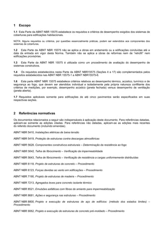 1 Escopo
1.1 Esta Parte da ABNT NBR 15575 estabelece os requisitos e critérios de desempenho exigidos dos sistemas de
coberturas para edificações habitacionais.
NOTA: Alguns requisitos ou critérios, por questões essencialmente práticas, podem ser estendidos aos componentes dos
sistemas de coberturas.
1.2 Esta Parte da ABNT NBR 15575 não se aplica a obras em andamento ou a edificações concluídas até a
data da entrada em vigor desta Norma. Também não se aplica a obras de reformas nem de “retrofit” nem
edificações provisórias.
1.3 Esta Parte da ABNT NBR 15575 é utilizada como um procedimento de avaliação do desempenho de
sistemas construtivos.
1.4 Os requisitos estabelecidos nesta Parte da ABNT NBR15575 (Seções 4 a 17) são complementados pelos
requisitos estabelecidos nas ABNT NBR 15575-1 a ABNT NBR15575-6.
1.6 Esta parte ABNT NBR 15575 estabelece critérios relativos ao desempenho térmico, acústico, lumínico e de
segurança ao fogo, que devem ser atendidos individual e isoladamente pela própria natureza conflitante dos
critérios de medições, por exemplo, desempenho acústico (janela fechada) versus desempenho de ventilação
(janela aberta).
1.7 Requisitos aplicáveis somente para edificações de até cinco pavimentos serão especificados em suas
respectivas seções.
2 Referências normativas
Os documentos relacionados a seguir são indispensáveis à aplicação deste documento. Para referências datadas,
aplicam-se somente as edições citadas. Para referências não datadas, aplicam-se as edições mais recentes
do referido documento (incluindo emendas).
ABNT NBR 5410, Instalações elétricas de baixa tensão
ABNT NBR 5419, Proteção de estruturas contra descargas atmosféricas
ABNT NBR 5628, Componentes construtivos estruturais – Determinação da resistência ao fogo
ABNT NBR 5642, Telha de fibrocimento – Verificação da impermeabilidade
ABNT NBR 5643, Telha de fibrocimento – Verificação de resistência a cargas uniformemente distribuídas
ABNT NBR 6118, Projeto de estruturas de concreto – Procedimento
ABNT NBR 6123, Forças devidas ao vento em edificações – Procedimento
ABNT NBR 7190, Projeto de estruturas de madeira – Procedimento
ABNT NBR 7213, Agregados leves para concreto isolante térmico
ABNT NBR 8521, Emulsões asfálticas com fibras de amianto para impermeabilização
ABNT NBR 8681, Ações e segurança nas estruturas – Procedimento
ABNT NBR 8800, Projeto e execução de estruturas de aço de edifícios: (método dos estados limites) –
Procedimento
ABNT NBR 9062, Projeto e execução de estruturas de concreto pré-moldado – Procedimento
 