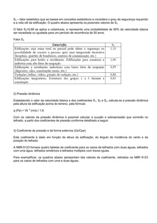 S3 – fator estatístico que se baseia em conceitos estatísticos e considera o grau de segurança requerido
e a vida útil da edificação. O quadro abaixo apresenta os possíveis valores de S3.
O fator S3=0,88 se aplica a coberturas, e representa uma probabilidade de 90% da velocidade básica
ser excediada ou igualada para um período de recorrência de 50 anos.
Fator S3
2) Pressão dinâmica
Estabelecido o valor da velocidade básica e dos coeficientes S1, S2 e S3, calcula-se a pressão dinâmica
pela altura da edificação acima do terreno, pela fórmula:
q (Pa) = Vk 2
(m/s) / 1,6
Com os valores da pressão dinâmica é possível calcular a sucção e sobrepressão que ocrrerão no
telhado, a partir dos coeficientes de pressão conforme detalhado a seguir.
3) Coeficiente de pressão e de forma externos (Ce/Cpe)
Este coeficiente é dado em função da altura da edificação, do ângulo de incidência do vento e da
posição do telhado.
A NBR 6123 fornece quatro tabelas de coeficiente para os casos de telhados com duas águas, telhados
com uma água, telhados simétricos e telhados múltiplos com traves iguais.
Para exemplificar, os quadros abaixo apresentam tais valores de coeficiente, retirados na NBR 6123
para os casos de telhados com uma e duas águas.
 