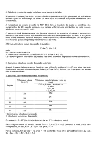 5) Cálculo da pressão de sucção no telhado ou no elemento da telha
A partir das considerações acima, faz-se o cálculo da pressão de sucção que deverá ser aplicada no
telhado a partir da metodologia de ensaio da NBR 5643, adotando-se adaptações necessárias para
cada telhado.
A metodologia de ensaio prescrita na NBR 5643 tem a finalidade de avaliar a resistência dos
componentes do SC quando solicitados por cargas uniformemente distribuídas, ou seja, quando
solicitados pelos esforços do vento.
O método da NBR 5643 estabelece uma forma de reproduzir em ensaio de laboratório o fenômeno da
resistência das telhas quando aplicadas em estrutura e solicitadas pela sucção do vento. A sucção do
vento ocorre no sentido de tentar arrancar a telha da edificação, e normalmente gera uma situação de
risco maior do que aquele gerado pela sobrepressão do vento.
A fórmula utilizada no cálculo da pressão de sucção é:
P= (Vk)2
x ICpI /1,6
onde:
P – pressão de ensaio em Pa.
Vk – velocidade característica do vento em m/s – Vk = Vo x S1 x S2 x S3
Cp = composição dos coeficientes de pressão e de forma externos e de pressão interna (adimensional).
6) Exemplo de cálculo da pressão de sucção no telhado
A seguir é apresentado um exemplo de cálculo para edificação residencial com 15m de altura (cerca de
5 andares) e pavimento-tipo com largura de 6m (h=15m e b=6m), telhado com duas águas, em terreno
com muitas obstruções.
 cálculo da Velocidade característica do vento Vk:
Região
Velocidade básica
Vo (m/s)
Velocidade característica do vento Vk
(m/s)
Edificação com 15m de altura
S1 =1,0
S2=0,88
* S3 =0,88
I 30
23,2
II 35
27,1
III 40
31,0
IV 45
34,8
V 50
38,7
* Considerando telhado como vedação
 cálculo dos coeficientes de pressão:
Considerando Ө = 20º (declividade do telhado) e α = 0o
(incidência do vento)
Para a região central do telhado, tem-se Ce = - 0,8 e Cpi = +0,6 (adotando o mais crítico para
sobrepressão), ou seja, Cp = Ce – Cpi = -0,8 -(+0,6) = -1,4
Para a cumeeira, tem-se Cpe = -1,2 e Cpi = +0,6 (adotando o mais crítico para sobrepressão), ou seja,
Cp = Cpe – Cpi = -1,2 -(+0,6) = -1,8
 