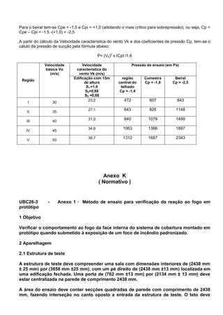 Para o beiral tem-se Cpe = -1,5 e Cpi = +1,0 (adotando o mais crítico para sobrepressão), ou seja, Cp =
Cpe – Cpi = -1,5 -(+1,0) = -2,5
A partir do cálculo da Velocidade característica do vento Vk e dos coeficientes de pressão Cp, tem-se o
cálulo da pressão de sucção pela fórmula abaixo:
P= (Vk)2
x ICpI /1,6
Região
Velocidade
básica Vo
(m/s)
Velocidade
característica do
vento Vk (m/s)
Pressão de ensaio (em Pa)
Edificação com 15m
de altura
S1 =1,0
S2=0,88
S3 =0,88
região
central do
telhado
Cp = -1,4
Cumeeira
Cp = -1,8
Beiral
Cp = -2,5
I 30
23,2 472 607 843
II 35
27,1 643 826 1148
III 40
31,0 840 1079 1499
IV 45
34,8 1063 1366 1897
V 50
38,7 1312 1687 2343
Anexo K
( Normativo )
UBC26-3 - Anexo 1 - Método de ensaio para verificação da reação ao fogo em
protótipo
1 Objetivo
Verificar o comportamento ao fogo da face interna do sistema de cobertura montado em
protótipo quando submetido à exposição de um foco de incêndio padronizado.
2 Aparelhagem
2.1 Estrutura de teste
A estrutura de teste deve compreender uma sala com dimensões interiores de (2438 mm
± 25 mm) por (3658 mm ±25 mm), com um pé direito de (2438 mm ±13 mm) localizada em
uma edificação fechada. Uma porta de (762 mm ±13 mm) por (2134 mm ± 13 mm) deve
estar centralizada na parede de comprimento 2438 mm.
A área do ensaio deve conter secções quadradas de parede com comprimento de 2438
mm, fazendo interseção no canto oposto a entrada da estrutura de teste. O teto deve
 