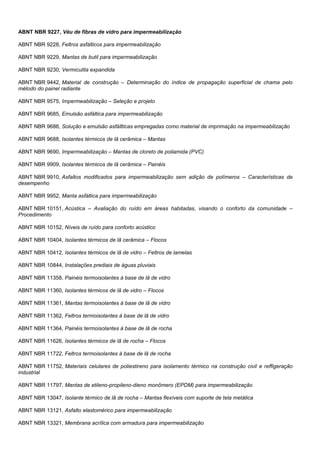 ABNT NBR 9227, Véu de fibras de vidro para impermeabilização
ABNT NBR 9228, Feltros asfálticos para impermeabilização
ABNT NBR 9229, Mantas de butil para impermeabilização
ABNT NBR 9230, Vermiculita expandida
ABNT NBR 9442, Material de construção – Determinação do índice de propagação superficial de chama pelo
método do painel radiante
ABNT NBR 9575, Impermeabilização – Seleção e projeto
ABNT NBR 9685, Emulsão asfáltica para impermeabilização
ABNT NBR 9686, Solução e emulsão asfállticas empregadas como material de imprimação na impermeabilização
ABNT NBR 9688, Isolantes térmicos de lã cerâmica – Mantas
ABNT NBR 9690, Impermeabilização – Mantas de cloreto de poliamida (PVC)
ABNT NBR 9909, Isolantes térmicos de lã cerâmica – Painéis
ABNT NBR 9910, Asfaltos modificados para impermeabilização sem adição de polímeros – Características de
desempenho
ABNT NBR 9952, Manta asfáltica para impermeabilização
ABNT NBR 10151, Acústica – Avaliação do ruído em áreas habitadas, visando o conforto da comunidade –
Procedimento
ABNT NBR 10152, Níveis de ruído para conforto acústico
ABNT NBR 10404, Isolantes térmicos de lã cerâmica – Flocos
ABNT NBR 10412, Isolantes térmicos de lã de vidro – Feltros de lamelas
ABNT NBR 10844, Instalações prediais de águas pluviais
ABNT NBR 11358, Painéis termoisolantes à base de lã de vidro
ABNT NBR 11360, Isolantes térmicos de lã de vidro – Flocos
ABNT NBR 11361, Mantas termoisolantes à base de lã de vidro
ABNT NBR 11362, Feltros termoisolantes à base de lã de vidro
ABNT NBR 11364, Painéis termoisolantes à base de lã de rocha
ABNT NBR 11626, Isolantes térmicos de lã de rocha – Flocos
ABNT NBR 11722, Feltros termoisolantes à base de lã de rocha
ABNT NBR 11752, Materiais celulares de poliestireno para isolamento térmico na construção civil e reffigeração
industrial
ABNT NBR 11797, Mantas de etileno-propileno-dieno monômero (EPDM) para impermeabilização
ABNT NBR 13047, Isolante térmico de lã de rocha – Mantas flexíveis com suporte de tela metálica
ABNT NBR 13121, Asfalto elastomérico para impermeabilização
ABNT NBR 13321, Membrana acrílica com armadura para impermeabilização
 