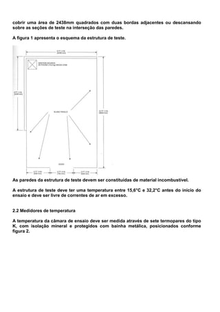 cobrir uma área de 2438mm quadrados com duas bordas adjacentes ou descansando
sobre as seções de teste na interseção das paredes.
A figura 1 apresenta o esquema da estrutura de teste.
As paredes da estrutura de teste devem ser constituídas de material incombustível.
A estrutura de teste deve ter uma temperatura entre 15,6°C e 32,2°C antes do início do
ensaio e deve ser livre de correntes de ar em excesso.
2.2 Medidores de temperatura
A temperatura da câmara de ensaio deve ser medida através de sete termopares do tipo
K, com isolação mineral e protegidos com bainha metálica, posicionados conforme
figura 2.
 