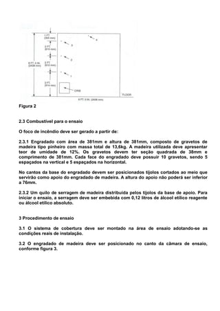 Figura 2
2.3 Combustível para o ensaio
O foco de incêndio deve ser gerado a partir de:
2.3.1 Engradado com área de 381mm e altura de 381mm, composto de gravetos de
madeira tipo pinheiro com massa total de 13,6kg. A madeira utilizada deve apresentar
teor de umidade de 12%. Os gravetos devem ter seção quadrada de 38mm e
comprimento de 381mm. Cada face do engradado deve possuir 10 gravetos, sendo 5
espaçados na vertical e 5 espaçados na horizontal.
No cantos da base do engradado devem ser posicionados tijolos cortados ao meio que
servirão como apoio do engradado de madeira. A altura do apoio não poderá ser inferior
a 76mm.
2.3.2 Um quilo de serragem de madeira distribuída pelos tijolos da base de apoio. Para
iniciar o ensaio, a serragem deve ser embebida com 0,12 litros de álcool etílico reagente
ou álcool etílico absoluto.
3 Procedimento de ensaio
3.1 O sistema de cobertura deve ser montado na área de ensaio adotando-se as
condições reais de instalação.
3.2 O engradado de madeira deve ser posicionado no canto da câmara de ensaio,
conforme figura 3.
 
