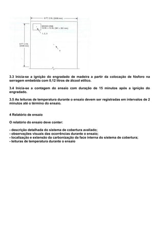 3.3 Inicia-se a ignição do engradado de madeira a partir da colocação de fósforo na
serragem embebida com 0,12 litros de álcool etílico.
3.4 Inicia-se a contagem do ensaio com duração de 15 minutos após a ignição do
engradado.
3.5 As leituras de temperatura durante o ensaio devem ser registradas em intervalos de 2
minutos até o término do ensaio.
4 Relatório de ensaio
O relatório do ensaio deve conter:
- descrição detalhada do sistema de cobertura avaliado;
- observações visuais das ocorrências durante o ensaio;
- localização e extensão da carbonização da face interna do sistema de cobertura;
- leituras de temperatura durante o ensaio
 